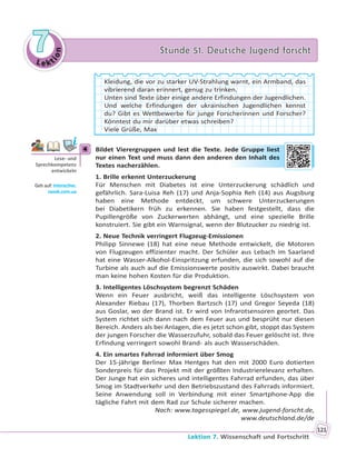 Le kt
ion
77 Stunde 51. Deutsche Jugend forschtStunde 51. Deutsche Jugend forscht
Lektion 7. Wissenschaft und Fortschritt
121
Kleidung, die vor zu starker UV-Strahlung warnt, ein Armband, das
vibrierend daran erinnert, genug zu trinken.
Unten sind Texte über einige andere Erfindungen der Jugendlichen.
Und welche Erfindungen der ukrainischen Jugendlichen kennst
du? Gibt es Wettbewerbe für junge Forscherinnen und Forscher?
Könntest du mir darüber etwas schreiben?
Viele Grüße, Max
4 Bildet Vierergruppen und lest die Texte. Jede Gruppe liest
nur einen Text und muss dann den anderen den Inhalt des
Textes nacherzählen.
1. Brille erkennt Unterzuckerung
Für Menschen mit Diabetes ist eine Unterzuckerung schädlich und
gefährlich. Sara-Luisa Reh (17) und Anja-Sophia Reh (14) aus Augsburg
haben eine Methode entdeckt, um schwere Unterzuckerungen
bei Diabetikern früh zu erkennen. Sie haben festgestellt, dass die
Pupillengröße von Zuckerwerten abhängt, und eine spezielle Brille
konstruiert. Sie gibt ein Warnsignal, wenn der Blutzucker zu niedrig ist.
2. Neue Technik verringert Flugzeug-Emissionen
Philipp Sinnewe (18) hat eine neue Methode entwickelt, die Motoren
von Flugzeugen effizienter macht. Der Schüler aus Lebach im Saarland
hat eine Wasser-Alkohol-Einspritzung erfunden, die sich sowohl auf die
Turbine als auch auf die Emissionswerte positiv auswirkt. Dabei braucht
man keine hohen Kosten für die Produktion.
3. Intelligentes Löschsystem begrenzt Schäden
Wenn ein Feuer ausbricht, weiß das intelligente Löschsystem von
Alexander Riebau (17), Thorben Bartzsch (17) und Gregor Seyeda (18)
aus Goslar, wo der Brand ist. Er wird von Infrarotsensoren geortet. Das
System richtet sich dann nach dem Feuer aus und besprüht nur diesen
Bereich. Anders als bei Anlagen, die es jetzt schon gibt, stoppt das System
der jungen Forscher die Wasserzufuhr, sobald das Feuer gelöscht ist. Ihre
Erfindung verringert sowohl Brand- als auch Wasserschäden.
4. Ein smartes Fahrrad informiert über Smog
Der 15-jährige Berliner Max Hentges hat den mit 2000 Euro dotierten
Sonderpreis für das Projekt mit der größten Industrierelevanz erhalten.
Der Junge hat ein sicheres und intelligentes Fahrrad erfunden, das über
Smog im Stadtverkehr und den Betriebszustand des Fahrrads informiert.
Seine Anwendung soll in Verbindung mit einer Smartphone-App die
tägliche Fahrt mit dem Rad zur Schule sicherer machen.
Nach: www.tagesspiegel.de, www.jugend-forscht.de,
www.deutschland.de/de
4
Lese- und
Sprechkompetenz
entwickeln
Geh auf: interac ve.
ranok.com.ua
edee GGrupppee lieest
en ddenn Innhallt ddes
 