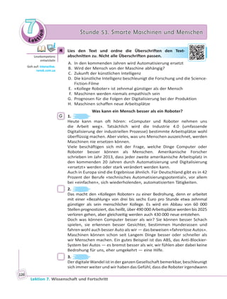 Le ktion
77 Stunde 53. Smarte Maschinen und MenschenStunde 53. Smarte Maschinen und Menschen
Lektion 7. Wissenschaft und Fortschritt
126
4 Lies den Text und ordne die Überschriften den Text-
abschnitten zu. Nicht alle Überschriften passen.
A. In den kommenden Jahren wird Automatisierung ersetzt
B. Wird der Mensch von der Maschine abhängig?
C. Zukunft der künstlichen Intelligenz
D. Die künstliche Intelligenz beschleunigt die Forschung und die Science-
Fiction-Filme
E. «Kollege Roboter» ist zehnmal günstiger als der Mensch
F. Maschinen werden niemals empathisch sein
G. Prognosen für die Folgen der Digitalisierung bei der Produktion
H. Maschinen schaffen neue Arbeitsplätze
Was kann ein Mensch besser als ein Roboter?
G 1.
Heute kann man oft hören: «Computer und Roboter nehmen uns
die Arbeit weg». Tatsächlich wird die Industrie 4.0 (umfassende
Digitalisierung der industriellen Prozesse) bestimmte Arbeitsplätze wohl
überflüssig machen. Aber vieles, was uns Menschen auszeichnet, werden
Maschinen nie ersetzen können.
Viele beschäftigen sich mit der Frage, welche Dinge Computer oder
Roboter besser können als Menschen. Amerikanische Forscher
schrieben im Jahr 2013, dass jeder zweite amerikanische Arbeitsplatz in
den kommenden 20 Jahren durch Automatisierung und Digitalisierung
«ersetzt» werden oder stark verändert werden kann.
Auch in Europa sind die Ergebnisse ähnlich. Für Deutschland gibt es in 42
Prozent der Berufe «technisches Automatisierungspotential», vor allem
bei «einfachen», sich wiederholenden, automatisierten Tätigkeiten.
2.
Das macht den «Kollegen Roboter» zu einer Bedrohung, denn er arbeitet
mit einer «Bezahlung» von drei bis sechs Euro pro Stunde etwa zehnmal
günstiger als sein menschlicher Kollege. Es wird ein Abbau von 60 000
Stellen prognostiziert, das heißt, über 490 000 Arbeitsplätze werden bis 2025
verloren gehen, aber gleichzeitig werden auch 430 000 neue entstehen.
Doch was können Computer besser als wir? Sie können besser Schach
spielen, sie erkennen besser Gesichter, bestimmen Hunderassen und
fahren wohl auch besser Auto als wir — das beweisen «fahrerlose Autos».
Maschinen können schon seit Langem Dinge besser oder schneller als
wir Menschen machen. Ein gutes Beispiel ist das ABS, das Anti-Blockier-
System bei Autos — es bremst besser als wir, wir fühlen aber dabei keine
Bedrohung für uns, eher umgekehrt — eine Hilfe.
3.
Der digitale Wandel ist in der ganzen Gesellschaft bemerkbar, beschleunigt
sich immer weiter und wir haben das Gefühl, dass die Roboter irgendwann
4
Lesekompetenz
entwickeln
Geh auf: interac ve.
ranok.com.ua
rifteen deen Teext-
sseen.
 