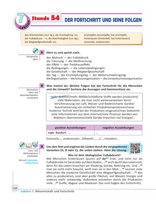 Le ktion
77
Lektion 7. Wissenschaft und Fortschritt
128
DER FORTSCHRITT UND SEINE FOLGENStunde 54
1 Höre zu und sprich nach.
der Abdruck — der Fußabdruck
die Trennung — die Mülltrennung
der Effekt — der Treibhauseffekt
die Bedingungen — die Lebensbedingungen
die Gesellschaft — die Wegwerfgesellschaft
der Tag — der Erschöpfungstag — der Welterschöpfungstag
dieOrganisation—dieSchutzorganisation—dieUmweltschutzorganisation
2 Was meinst du: Welche Folgen hat der Fortschritt für die Menschen
und die Umwelt? Sortiere die Aussagen und kommentiere sie.
mehr Komfort/mehr Abfälle/schädliche Stoffe werden produziert/
viele Materialien, die man nicht weiterverwerten kann/
Verschmutzung von Luft, Wasser und Boden/smarte Geräte/
Automatisierung von einfachen Produktionsprozessen/neue
moderne Technik wird bei der Produktion eingesetzt/man bekommt
viele Informationen aus dem Internet/viele Prozesse werden von
Robotern übernommen/viele Geräte brauchen viel Energie/…
positive Auswirkungen negative Auswirkungen
mehr Komfort, … …
Einerseits…, andererseits…/Obwohl…, …/…, trotzdem…
3 Lies den Text und ergänze die Lücken durch die vorgegebenen
Varianten (A, B oder C), die unten stehen. Höre die Lösung.
Wie ist dein ökologischer Fußabdruck?
Alle Menschen hinterlassen Spuren auf der(1)
Erde, und nicht nur als
Fußabdrücke im Sand oder auf dem Boden, …(2)
auch durch den Lebensstil,
denn für das Leben brauchen wir Kleidung, Geräte, Nahrung etc. Und …(3)
man sie nicht mehr braucht, wirft man sie in den Müll. …(4)
nennen viele
Menschen die moderne Gesellschaft eine Wegwerfgesellschaft. …(5)
das
alles zu produzieren, sind aber große Flächen, viel Wasser, Energie und
anderes mehr notwendig. Außerdem entstehen durch die Produktion
viele …(6)
Stoffe, Abgase und Abwässer. Das sind Folgen des Fortschritts.
1
Aussprache
üben
2
Wortschatz
üben und
Sprechkompetenz
entwickeln
3
Lese- und
Hörkompetenz
entwickeln
Geh auf: interac ve.
ranok.com.ua
die vvorrgeggebbennen
Höre ddie Lösunng.
das Artensterben (nur Sg.), die Erschöpfung -en,
der Fußabdruck -¨-e, die Nachhaltigkeit (nur Sg.),
die Wegwerfgesellschaft -en,
erschöpfen (erschöpfte, hat erschöpft),
hinterlassen (hinterließ, hat hinterlassen),
einerseits, andererseits
 