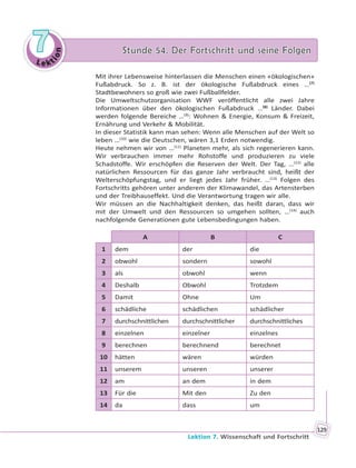 Le kt
ion
77 Stunde 54. Der Fortschritt und seine FolgenStunde 54. Der Fortschritt und seine Folgen
Lektion 7. Wissenschaft und Fortschritt
129
Mit ihrer Lebensweise hinterlassen die Menschen einen «ökologischen»
Fußabdruck. So z. B. ist der ökologische Fußabdruck eines …(7)
Stadtbewohners so groß wie zwei Fußballfelder.
Die Umweltschutzorganisation WWF veröffentlicht alle zwei Jahre
Informationen über den ökologischen Fußabdruck …(8)
Länder. Dabei
werden folgende Bereiche …(9)
: Wohnen & Energie, Konsum & Freizeit,
Ernährung und Verkehr & Mobilität.
In dieser Statistik kann man sehen: Wenn alle Menschen auf der Welt so
leben …(10)
wie die Deutschen, wären 3,1 Erden notwendig.
Heute nehmen wir von …(11)
Planeten mehr, als sich regenerieren kann.
Wir verbrauchen immer mehr Rohstoffe und produzieren zu viele
Schadstoffe. Wir erschöpfen die Reserven der Welt. Der Tag, …(12)
alle
natürlichen Ressourcen für das ganze Jahr verbraucht sind, heißt der
Welterschöpfungstag, und er liegt jedes Jahr früher. …(13)
Folgen des
Fortschritts gehören unter anderem der Klimawandel, das Artensterben
und der Treibhauseffekt. Und die Verantwortung tragen wir alle.
Wir müssen an die Nachhaltigkeit denken, das heißt daran, dass wir
mit der Umwelt und den Ressourcen so umgehen sollten, …(14)
auch
nachfolgende Generationen gute Lebensbedingungen haben.
A B C
1 dem der die
2 obwohl sondern sowohl
3 als obwohl wenn
4 Deshalb Obwohl Trotzdem
5 Damit Ohne Um
6 schädliche schädlichen schädlicher
7 durchschnittlichen durchschnittlicher durchschnittliches
8 einzelnen einzelner einzelnes
9 berechnen berechnend berechnet
10 hätten wären würden
11 unserem unseren unserer
12 am an dem in dem
13 Für die Mit den Zu den
14 da dass um
 