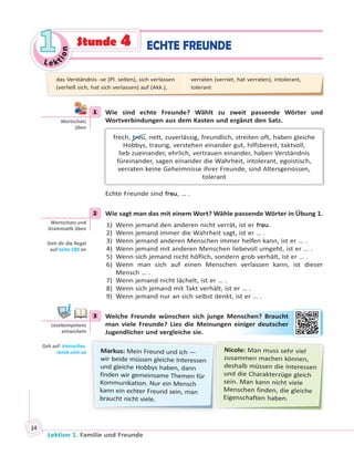 Le ktion
11
Lektion 1. Familie und Freunde
14
ECHTE FREUNDEStunde 4
1 Wie sind echte Freunde? Wählt zu zweit passende Wörter und
Wortverbindungen aus dem Kasten und ergänzt den Satz.
frech, treu, nett, zuverlässig, freundlich, streiten oft, haben gleiche
Hobbys, traurig, verstehen einander gut, hilfsbereit, taktvoll,
lieb zueinander, ehrlich, vertrauen einander, haben Verständnis
füreinander, sagen einander die Wahrheit, intolerant, egoistisch,
verraten keine Geheimnisse ihrer Freunde, sind Altersgenossen,
tolerant
Echte Freunde sind treu, … .
2 Wie sagt man das mit einem Wort? Wähle passende Wörter in Übung 1.
1) Wenn jemand den anderen nicht verrät, ist er treu.
2) Wenn jemand immer die Wahrheit sagt, ist er … .
3) Wenn jemand anderen Menschen immer helfen kann, ist er … .
4) Wenn jemand mit anderen Menschen liebevoll umgeht, ist er … .
5) Wenn sich jemand nicht höflich, sondern grob verhält, ist er … .
6) Wenn man sich auf einen Menschen verlassen kann, ist dieser
Mensch … .
7) Wenn jemand nicht lächelt, ist er … .
8) Wenn sich jemand mit Takt verhält, ist er … .
9) Wenn jemand nur an sich selbst denkt, ist er … .
3 Welche Freunde wünschen sich junge Menschen? Braucht
man viele Freunde? Lies die Meinungen einiger deutscher
Jugendlicher und vergleiche sie.
Markus: Mein Freund und ich —
wir beide müssen gleiche Interessen
und gleiche Hobbys haben, dann
finden wir gemeinsame Themen für
Kommunikation. Nur ein Mensch
kann ein echter Freund sein, man
braucht nicht viele.
Nicole: Man muss sehr viel
zusammen machen können,
deshalb müssen die Interessen
und die Charakterzüge gleich
sein. Man kann nicht viele
Menschen finden, die gleiche
Eigenschaften haben.
1
Wortschatz
üben
2
Wortschatz und
Gramma k üben
Sieh dir die Regel
auf Seite 180 an
3
Lesekompetenz
entwickeln
Geh auf: interac ve.
ranok.com.ua
ensccheen? Braauccht
einigerr deeuttschher
das Verständnis -se (Pl. selten), sich verlassen
(verließ sich, hat sich verlassen) auf (Akk.),
verraten (verriet, hat verraten), intolerant,
tolerant
 