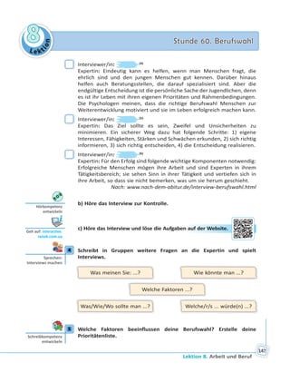 Le kt
ion
88 Stunde 60. BerufswahlStunde 60. Berufswahl
Lektion 8. Arbeit und Beruf
147
Interviewer/in: (4)
Expertin: Eindeutig kann es helfen, wenn man Menschen fragt, die
ehrlich sind und den jungen Menschen gut kennen. Darüber hinaus
helfen auch Beratungsstellen, die darauf spezialisiert sind. Aber die
endgültige Entscheidung ist die persönliche Sache der Jugendlichen, denn
es ist ihr Leben mit ihren eigenen Prioritäten und Rahmenbedingungen.
Die Psychologen meinen, dass die richtige Berufswahl Menschen zur
Weiterentwicklung motiviert und sie im Leben erfolgreich machen kann.
Interviewer/in: (5)
Expertin: Das Ziel sollte es sein, Zweifel und Unsicherheiten zu
minimieren. Ein sicherer Weg dazu hat folgende Schritte: 1) eigene
Interessen, Fähigkeiten, Stärken und Schwächen erkunden, 2) sich richtig
informieren, 3) sich richtig entscheiden, 4) die Entscheidung realisieren.
Interviewer/in: (6)
Expertin: Für den Erfolg sind folgende wichtige Komponenten notwendig:
Erfolgreiche Menschen mögen ihre Arbeit und sind Experten in ihrem
Tätigkeitsbereich; sie sehen Sinn in ihrer Tätigkeit und vertiefen sich in
ihre Arbeit, so dass sie nicht bemerken, was um sie herum geschieht.
Nach: www.nach-dem-abitur.de/interview-berufswahl.html
b) Höre das Interview zur Kontrolle.
c) Höre das Interview und löse die Aufgaben auf der Website.
4 Schreibt in Gruppen weitere Fragen an die Expertin und spielt
Interviews.
Was meinen Sie: ...?
Was/Wie/Wo sollte man ...?
Wie könnte man ...?
Welche/r/s ... würde(n) ...?
Welche Faktoren ...?
5 Welche Faktoren beeinflussen deine Berufswahl? Erstelle deine
Prioritätenliste.
Hörkompetenz
entwickeln
Geh auf: interac ve.
ranok.com.ua
n auuf dder Weebsiite.
4
Sprechen:
Interviews machen
5
Schreibkompetenz
entwickeln
 