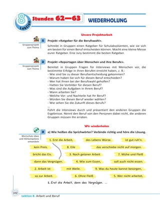 Lektion 8. Arbeit und Beruf
152
Le ktion
88 WIEDERHOLUNGStunden 62—63
Unsere Projektarbeit
1 Projekt «Ratgeber für die Berufswahl».
Schreibt in Gruppen einen Ratgeber für Schulabsolventen, wie sie sich
am besten für einen Beruf entscheiden können. Macht eine kleine Messe
eurer Ratgeber. Eine Jury bestimmt die besten Ratgeber.
2 Projekt «Reportagen über Menschen und ihre Berufe».
Bereitet in Gruppen Fragen für Interviews mit Menschen vor, die
bestimmte Erfolge in ihren Berufen erreicht haben, z. B.:
- Wie sind Sie zu dieser Berufsentscheidung gekommen?
- Warum haben Sie sich für diesen Beruf entschieden?
- Wer hat Ihnen bei der Berufswahl geholfen?
- Hatten Sie Vorbilder für diesen Beruf?
- Was sind die Aufgaben in Ihrem Beruf?
- Wann arbeiten Sie?
- Welche Vor- und Nachteile hat Ihr Beruf?
- Würden Sie diesen Beruf wieder wählen?
- Wie sehen Sie die Zukunft dieses Berufs?
…
Führt die Interviews durch und präsentiert den anderen Gruppen die
Ergebnisse. Nennt den Beruf von den Personen dabei nicht, die anderen
Gruppen müssen ihn erraten.
Wir wiederholen
3 a) Wie heißen die Sprichwörter? Verbinde richtig und höre die Lösung.
kein Preis. 8. Eile das verschiebe nicht auf morgen.
2. Arbeit ist 9. Was du heute kannst besorgen,mit Weile.
bricht das Eis. 3. Nach getaner Arbeit 7. Mühe und Fleiß
so zur Arbeit. 6. Ohne Fleiß 5. Wer nicht arbeitet,
1. Erst die Arbeit, des Lebens Würze. ist gut ruh’n.
dann das Vergnügen. 4. Wie zum Essen, soll auch nicht essen.
1. Erst die Arbeit, dann das Vergnügen. …
1
Gruppenprojekt
zum Thema
2
Gruppenprojekt
zum Thema
3
Wortschatz üben
und Hörkompetenz
entwickeln
 