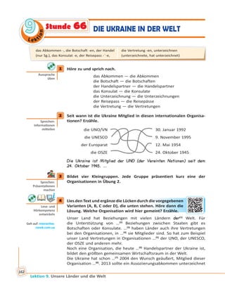 Le ktion
99
Lektion 9. Unsere Länder und die Welt
162
DIE UKRAINE IN DER WELTStunde 66
1 Höre zu und sprich nach.
das Abkommen — die Abkommen
die Botschaft — die Botschaften
der Handelspartner — die Handelspartner
das Konsulat — die Konsulate
die Unterzeichnung — die Unterzeichnungen
der Reisepass — die Reisepässe
die Vertretung — die Vertretungen
2 Seit wann ist die Ukraine Mitglied in diesen internationalen Organisa-
tionen? Erzähle.
die UNO/VN 30. Januar 1992
die UNESCO 9. November 1995
der Europarat 12. Mai 1954
die OSZE 24. Oktober 1945
Die Ukraine ist Mitglied der UNO (der Vereinten Nationen) seit dem
24. Oktober 1945. …
3 Bildet vier Kleingruppen. Jede Gruppe präsentiert kurz eine der
Organisationen in Übung 2.
4 Lies den Text und ergänze die Lücken durch die vorgegebenen
Varianten (A, B, C oder D), die unten stehen. Höre dann die
Lösung. Welche Organisation wird hier gemeint? Erzähle.
Unser Land hat Beziehungen mit vielen Ländern der(1)
Welt. Für
die Unterstützung von …(2)
Beziehungen zwischen Staaten gibt es
Botschaften oder Konsulate. …(3)
haben Länder auch ihre Vertretungen
bei den Organisationen, in …(4)
sie Mitglieder sind. So hat zum Beispiel
unser Land Vertretungen in Organisationen …(5)
der UNO, der UNESCO,
der OSZE und anderen mehr.
Noch eine Organisation, die heute …(6)
Handelspartner der Ukraine ist,
bildet den größten gemeinsamen Wirtschaftsraum in der Welt.
Die Ukraine hat schon …(7)
2004 den Wunsch geäußert, Mitglied dieser
Organisation …(8)
. 2013 sollte ein Assoziierungsabkommen unterzeichnet
1
Aussprache
üben
2
Sprechen:
Informa onen
mi eilen
3
Sprechen:
Präsenta onen
machen
4
Lese- und
Hörkompetenz
entwickeln
Geh auf: interac ve.
ranok.com.ua
die vvorrgeggebbennen
n. HHörre ddannn ddie
meint?? Errzähhle..
das Abkommen -, die Botschaft -en, der Handel
(nur Sg.), das Konsulat -e, der Reisepass -¨-e,
die Vertretung -en, unterzeichnen
(unterzeichnete, hat unterzeichnet)
 