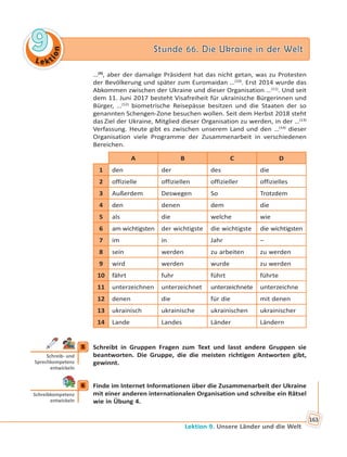 Le kt
ion
99 Stunde 66. Die Ukraine in der WeltStunde 66. Die Ukraine in der Welt
Lektion 9. Unsere Länder und die Welt
163
…(9)
, aber der damalige Präsident hat das nicht getan, was zu Protesten
der Bevölkerung und später zum Euromaidan …(10)
. Erst 2014 wurde das
Abkommen zwischen der Ukraine und dieser Organisation …(11)
. Und seit
dem 11. Juni 2017 besteht Visafreiheit für ukrainische Bürgerinnen und
Bürger, …(12)
biometrische Reisepässe besitzen und die Staaten der so
genannten Schengen-Zone besuchen wollen. Seit dem Herbst 2018 steht
das Ziel der Ukraine, Mitglied dieser Organisation zu werden, in der …(13)
Verfassung. Heute gibt es zwischen unserem Land und den …(14)
dieser
Organisation viele Programme der Zusammenarbeit in verschiedenen
Bereichen.
A B C D
1 den der des die
2 offizielle offiziellen offizieller offizielles
3 Außerdem Deswegen So Trotzdem
4 den denen dem die
5 als die welche wie
6 am wichtigsten der wichtigste die wichtigste die wichtigsten
7 im in Jahr –
8 sein werden zu arbeiten zu werden
9 wird werden wurde zu werden
10 fährt fuhr führt führte
11 unterzeichnen unterzeichnet unterzeichnete unterzeichne
12 denen die für die mit denen
13 ukrainisch ukrainische ukrainischen ukrainischer
14 Lande Landes Länder Ländern
5 Schreibt in Gruppen Fragen zum Text und lasst andere Gruppen sie
beantworten. Die Gruppe, die die meisten richtigen Antworten gibt,
gewinnt.
6 Finde im Internet Informationen über die Zusammenarbeit der Ukraine
mit einer anderen internationalen Organisation und schreibe ein Rätsel
wie in Übung 4.
5
Schreib- und
Sprechkompetenz
entwickeln
6
Schreibkompetenz
entwickeln
 