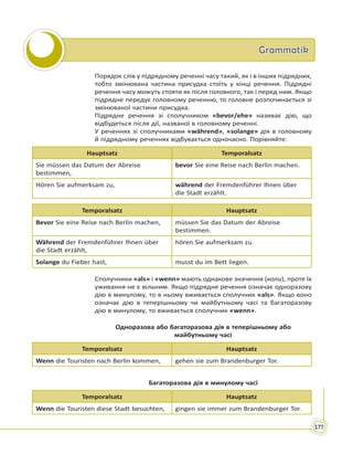 GrammatikGrammatik
177
Порядок слів у підрядному реченні часу такий, як і в інших підрядних,
тобто змінювана частина присудка стоїть у кінці речення. Підрядні
речення часу можуть стояти як після головного, так і перед ним. Якщо
підрядне передує головному реченню, то головне розпочинається зі
змінюваної частини присудка.
Підрядне речення зі сполучником «bevor/ehe» називає дію, що
відбудеться після дії, названої в головному реченні.
У реченнях зі сполучниками «während», «solange» дія в головному
й підрядному реченнях відбувається одночасно. Порівняйте:
Hauptsatz Temporalsatz
Sie müssen das Datum der Abreise
bestimmen,
bevor Sie eine Reise nach Berlin machen.
Hören Sie aufmerksam zu, während der Fremdenführer Ihnen über
die Stadt erzählt.
Temporalsatz Hauptsatz
Bevor Sie eine Reise nach Berlin machen, müssen Sie das Datum der Abreise
bestimmen.
Während der Fremdenführer Ihnen über
die Stadt erzählt,
hören Sie aufmerksam zu.
Solange du Fieber hast, musst du im Bett liegen.
Сполучники «als» і «wenn» мають однакове значення (коли), проте їх
уживання не є вільним. Якщо підрядне речення означає одноразову
дію в минулому, то в ньому вживається сполучник «als». Якщо воно
означає дію в теперішньому чи майбутньому часі та багаторазову
дію в минулому, то вживається сполучник «wenn».
Одноразова або багаторазова дія в теперішньому або
майбутньому часі
Temporalsatz Hauptsatz
Wenn die Touristen nach Berlin kommen, gehen sie zum Brandenburger Tor.
Багаторазова дія в минулому часі
Temporalsatz Hauptsatz
Wenn die Touristen diese Stadt besuchten, gingen sie immer zum Brandenburger Tor.
 
