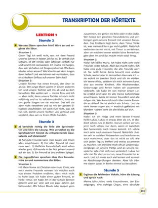 181
TRANSKRIPTION DER HÖRTEXTE
LEKTION 1
Stunde 2
4 Wessen Eltern sprechen hier? Höre zu und er-
gänze die Sätze.
Situation 1:
Guten Tag! Ich weiß nicht, was mit dem Freund
unseres Sohnes in letzter Zeit los ist. Er verhält sich
seltsam, ist oft nervös oder schweigt einfach nur
und spricht mit niemandem. Ich mache mir Sorgen,
dass sein Verhalten mit Drogen zu tun hat. Wie kann
ich das sicher wissen? Wie könnten wir dem Jungen
dann helfen? Und wie können wir verhindern, dass
er schlechten Einfluss auf unseren Sohn hat?
Situation 2:
Unsere Tochter hat einen Freund, der älter ist
als sie. Der junge Mann wohnt in einem anderen
Ort und unsere Tochter will ihn ab und zu dort
besuchen. Das wollen wir — meine Frau und ich
— aber nicht, denn unsere Tochter ist noch nicht
volljährig und es ist selbstverständlich, dass wir
uns große Sorgen um sie machen. Das will sie
aber nicht verstehen und ist mit der ganzen Si-
tuation unzufrieden. Ich weiß nun nicht, was ich
tun soll, damit unsere Tochter uns vertraut und
versteht, dass wir zu ihrem Wohl handeln.
Stunde 3
1 a) Verbinde richtig die Teile der Sprichwör-
ter und höre die Lösung. Wie verstehst du die
Sprichwörter? Kennst du entsprechende Äqui-
valente auf Ukrainisch?
1) Auf gute Freunde kann man bauen und ihnen
alles anvertrauen. 2) Ein alter Freund ist zwei
neue wert. 3) Geflickte Freundschaft wird selten
wieder ganz. 4) Freunde in der Not gehen tausend
auf ein Lot. 5) Ein Freund ist des anderen Spiegel.
4 Die Jugendlichen sprechen über ihre Freunde.
Höre zu und nummeriere die Bilder.
Situation 1:
Hi! Mein Name ist Christian oder kurz Chris, wie
mich meine Freunde nennen. Ich möchte euch
von einem Problem erzählen, dass mich nicht
in Ruhe lässt. Ich habe einen guten Freund, er
heißt Timur. Ich habe ihn in der Schule kennen
gelernt und wir sind seit ein paar Jahren gut
befreundet. Wir hören Musik oder rappen gern
zusammen, wir gehen ins Kino oder in die Disko.
Wir haben den gleichen Freundeskreis und ver-
bringen gern unsere Freizeit mit unseren Freun-
den. Das Problem liegt darin, dass Timur Türke
ist, was meinen Eltern gar nicht gefällt. Natürlich
verbieten sie mir nicht, mit Timur zu verkehren,
aber sie machen immer wieder böse Bemerkun-
gen über ihn und das macht mich total fertig.
Situation 2:
Hallo! Ich heiße Maria. Ich habe nicht sehr viele
Freunde in der Schule. Aber das macht nichts! Ich
habe eine gute Freundin, die alle Freunde wert
ist. Sie heißt Alicia. Alicia besucht eine andere
Schule, wohnt aber in demselben Haus wie ich —
sie wohnt im zweiten Stock und ich im vierten.
Ich kenne Alicia, seitdem ich mich erinnern kann,
also aus meiner Kindheit. Alle Wochenenden,
Geburtstage und Ferien haben wir zusammen
verbracht. Ich habe ihr von meiner ersten Lie-
be erzählt und kann ihr alle meine Geheimnisse
anvertrauen. Alicia ist immer freundlich und alle
mögen sie. Was kann ich noch über meine Freun-
din erzählen? Sie ist einfach ein Schatz. Und sie
sieht immer super aus — modisch gekleidet mit
blonden Haaren zieht sie alle Blicke auf sich.
Situation 3:
Hallo! Ich bin Helga und mein bester Freund
heißt Lukas. Lukas ist etwas älter als ich, er stu-
diert schon Jura in Berlin. Darum sehen wir uns
jetzt noch selten, nur dann, wenn er zwischen
den Semestern nach Hause kommt. Ich sehne
mich sehr nach meinem Freund. Natürlich chat-
ten wir in sozialen Netzwerken und telefonieren
auch manchmal, aber das ist nicht so toll, wie
sich jeden Tag zu treffen und etwas zusammen
zu machen. Ich erinnere mich oft an unsere Spa-
ziergänge, an unsere Partys und an unsere Ge-
spräche. Alles hat sich nun verändert. Lukas hat
sehr viel für die Uni zu tun, neue Freunde hat er
auch. Und ich muss auch viel lernen und an mei-
ne Abschlussprüfungen denken. Aber ich träu-
me davon Lukas in Berlin einmal zu besuchen.
Stunde 5
1 Ergänze die fehlenden Vokale, höre die Lösung
und sprich nach.
Meine Mitschüler, viele Freundinnen, der Ein-
zelgänger, eine richtige Clique, eine absolute
4
1
4
1
 