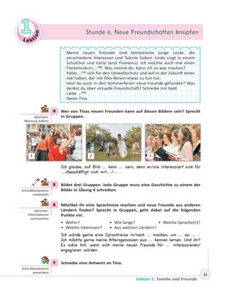 Le kt
ion
11 Stunde 6. Neue Freundschaften knüpfenStunde 6. Neue Freundschaften knüpfen
Lektion 1. Familie und Freunde
19
Meine neuen Freunde sind fantastische junge Leute, die
verschiedene Interessen und Talente haben. Linda singt in einem
Schulchor und Carla tanzt Flamenco. Ich möchte auch mal einen
Flamencokurs …(10)
. Was meinst du: Kann ich so was machen?
Pablo …(11)
sich für den Umweltschutz und will in der Zukunft einen
Job haben, der mit Öko-Reisen etwas zu tun hat.
Hast du auch in den Sommerferien neue Freunde gefunden? Was
denkst du über virtuelle Freundschaft? Schreibe mir bald.
Liebe …(12)
Deine Tina
4 Wer von Tinas neuen Freunden kann auf diesen Bildern sein? Sprecht
in Gruppen.
1 2 3
Ich glaube, auf Bild … kann … sein, denn er/sie interessiert sich für
…/beschäftigt sich mit…/… .
5 Bildet drei Gruppen. Jede Gruppe muss eine Geschichte zu einem der
Bilder in Übung 4 schreiben.
6 Möchtet ihr eine Sprachreise machen und neue Freunde aus anderen
Ländern finden? Sprecht in Gruppen, geht dabei auf die folgenden
Punkte ein.
• Wohin? • Wie lange? • Welche Sprache(n)?
• Welche Interessen? • Aus welchen Ländern?
Ich würde gerne eine Sprachreise in/nach … machen, um … zu … .
Ich möchte gerne meine Altersgenossen aus … kennen lernen. Und ihr?
Es wäre toll, wenn sich meine neuen Freunde für … interessieren/
engagieren würden.
7 Schreibe eine Antwort an Tina.
4
Sprechen:
Meinung äußern
5
Schreibkompetenz
entwickeln
6
Sprechen:
Informa onen
austauschen
7
Schreibkompetenz
entwickeln
 