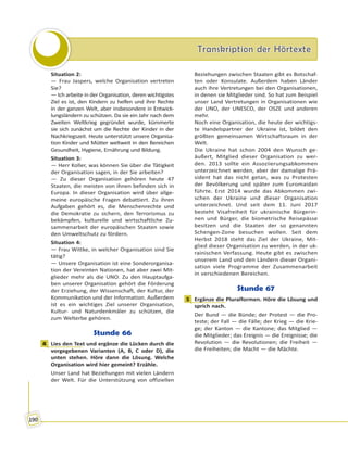 Transkription der HörtexteTranskription der Hörtexte
190
Situation 2:
— Frau Jaspers, welche Organisation vertreten
Sie?
— Ich arbeite in der Organisation, deren wichtigstes
Ziel es ist, den Kindern zu helfen und ihre Rechte
in der ganzen Welt, aber insbesondere in Entwick-
lungsländern zu schützen. Da sie ein Jahr nach dem
Zweiten Weltkrieg gegründet wurde, kümmerte
sie sich zunächst um die Rechte der Kinder in der
Nachkriegszeit. Heute unterstützt unsere Organisa-
tion Kinder und Mütter weltweit in den Bereichen
Gesundheit, Hygiene, Ernährung und Bildung.
Situation 3:
— Herr Koller, was können Sie über die Tätigkeit
der Organisation sagen, in der Sie arbeiten?
— Zu dieser Organisation gehören heute 47
Staaten, die meisten von ihnen befinden sich in
Europa. In dieser Organisation wird über allge-
meine europäische Fragen debattiert. Zu ihren
Aufgaben gehört es, die Menschenrechte und
die Demokratie zu sichern, den Terrorismus zu
bekämpfen, kulturelle und wirtschaftliche Zu-
sammenarbeit der europäischen Staaten sowie
den Umweltschutz zu fördern.
Situation 4:
— Frau Wittke, in welcher Organisation sind Sie
tätig?
— Unsere Organisation ist eine Sonderorganisa-
tion der Vereinten Nationen, hat aber zwei Mit-
glieder mehr als die UNO. Zu den Hauptaufga-
ben unserer Organisation gehört die Förderung
der Erziehung, der Wissenschaft, der Kultur, der
Kommunikation und der Information. Außerdem
ist es ein wichtiges Ziel unserer Organisation,
Kultur- und Naturdenkmäler zu schützen, die
zum Welterbe gehören.
Stunde 66
4 Lies den Text und ergänze die Lücken durch die
vorgegebenen Varianten (A, B, C oder D), die
unten stehen. Höre dann die Lösung. Welche
Organisation wird hier gemeint? Erzähle.
Unser Land hat Beziehungen mit vielen Ländern
der Welt. Für die Unterstützung von offiziellen
Beziehungen zwischen Staaten gibt es Botschaf-
ten oder Konsulate. Außerdem haben Länder
auch ihre Vertretungen bei den Organisationen,
in denen sie Mitglieder sind. So hat zum Beispiel
unser Land Vertretungen in Organisationen wie
der UNO, der UNESCO, der OSZE und anderen
mehr.
Noch eine Organisation, die heute der wichtigs-
te Handelspartner der Ukraine ist, bildet den
größten gemeinsamen Wirtschaftsraum in der
Welt.
Die Ukraine hat schon 2004 den Wunsch ge-
äußert, Mitglied dieser Organisation zu wer-
den. 2013 sollte ein Assoziierungsabkommen
unterzeichnet werden, aber der damalige Prä-
sident hat das nicht getan, was zu Protesten
der Bevölkerung und später zum Euromaidan
führte. Erst 2014 wurde das Abkommen zwi-
schen der Ukraine und dieser Organisation
unterzeichnet. Und seit dem 11. Juni 2017
besteht Visafreiheit für ukrainische Bürgerin-
nen und Bürger, die biometrische Reisepässe
besitzen und die Staaten der so genannten
Schengen-Zone besuchen wollen. Seit dem
Herbst 2018 steht das Ziel der Ukraine, Mit-
glied dieser Organisation zu werden, in der uk-
rainischen Verfassung. Heute gibt es zwischen
unserem Land und den Ländern dieser Organi-
sation viele Programme der Zusammenarbeit
in verschiedenen Bereichen.
Stunde 67
1 Ergänze die Pluralformen. Höre die Lösung und
sprich nach.
Der Bund — die Bünde; der Protest — die Pro-
teste; der Fall — die Fälle; der Krieg — die Krie-
ge; der Kanton — die Kantone; das Mitglied —
die Mitglieder; das Ereignis — die Ereignisse; die
Revolution — die Revolutionen; die Freiheit —
die Freiheiten; die Macht — die Mächte.
4
1
 