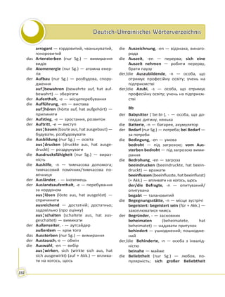 Deutsch-Ukrainisches WörterverzeichnisDeutsch-Ukrainisches Wörterverzeichnis
192
arrogant — гордовитий, чванькуватий,
гоноровитий
das Artensterben (nur Sg.) — вимирання
видів
die Atomenergie (nur Sg.) — атомна енер-
гія
der Aufbau (nur Sg.) — розбудова, спору-
дження
auf¦bewahren (bewahrte auf, hat auf-
bewahrt) — зберігати
der Aufenthalt, -e — місцеперебування
die Aufführung, -en — вистава
auf¦hören (hörte auf, hat aufgehört) —
припиняти
der Aufstieg, -e — зростання, розвиток
der Auftritt, -e — виступ
aus¦bauen (baute aus, hat ausgebaut) —
будувати, розбудовувати
die Ausbildung (nur Sg.) — освіта
aus¦drucken (druckte aus, hat ausge-
druckt) — роздрукувати
die Ausdrucksfähigkeit (nur Sg.) — вираз-
ність
die Aushilfe, -n — тимчасова допомога;
тимчасовий помічник/тимчасова по-
мічниця
der Ausländer, - — іноземець
der Auslandsaufenthalt, -e — перебування
за кордоном
aus¦lösen (löste aus, hat ausgelöst) —
спричинити
ausreichend — достатній; достатньо;
задовільно (про оцінку)
aus¦schalten (schaltete aus, hat aus-
geschaltet) — вимикати
der Außenseiter, - — аутсайдер
außerdem — крім того
das Aussterben (nur Sg.) — вимирання
der Austausch,-e — обмін
die Auswahl, -en — вибір
aus¦wirken, sich (wirkte sich aus, hat
sich ausgewirkt) (auf + Akk.) — вплива-
ти на когось, щось
die Auszeichnung, -en — відзнака, винаго-
рода
die Auszeit, -en — перерва; sich eine
Auszeit nehmen — робити перерву,
брати паузу
der/die Auszubildende, -n — особа, що
отримує професійну освіту; учень на
підприємстві
der/die Azubi, -s — особа, що отримує
професійну освіту; учень на підприєм-
стві
Bb
der Babysitter [ˈbe:bi-], - — особа, що до-
глядає дитину, нянька
die Batterie, -n — батарея, акумулятор
der Bedarf (nur Sg.) — потреба; bei Bedarf —
за потреби
die Bedingung, -en — умова
bedroht — під загрозою; vom Aus-
sterben bedroht — під загрозою вими-
рання
die Bedrohung, -en — загроза
beeindrucken (beeindruckte, hat beein-
druckt) — вражати
beeinflussen (beeinflusste, hat beeinflusst)
(+ Akk.) — впливати на когось, щось
der/die Befragte, -n — опитуваний/
опитувана
begabt — талановитий
die Begegnungsstätte, -n — місце зустрічі
begeistert: begeistert sein (für + Akk.) —
захоплюватися чимсь
der Begründer, - — засновник
beheimaten (beheimatete, hat
beheimatet) — надавати притулок
behindert — ушкоджений; пошкодже-
ний
der/die Behinderte, -n — особа з інвалід-
ністю
beinahe — майже
die Beliebtheit (nur Sg.) — любов, по-
пулярність; sich großer Beliebtheit
 
