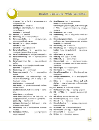 Deutsch-Ukrainisches WörterverzeichnisDeutsch-Ukrainisches Wörterverzeichnis
193
erfreuen (bei + Dat.) — користуватися
популярністю
benachbart — сусідній
benötigen (benötigte, hat benötigt) —
потребувати
bequem — зручний
der Berater, - — радник
die Beratung, -en — консультація
die Beratungsstelle, -n — консультація,
консультаційний пункт
der Bereich, -e — сфера, галузь
bereits — уже
beruflich — професійний
der Berufsabschluss, -¨-e — диплом про
середню професійну освіту
die Berufsausbildung — професійна освіта
die Berufserfahrung, -en — професійний
досвід
die Berufswahl (nur Sg.) — професійний
вибір
der Berufsweg, -e — професійний шлях
berühmt — відомий
die Besatzung, -en — окупація
die Besatzungsmacht, -¨-e — окупаційна
влада
beschäftigen, sich (beschäftigte sich,
hat sich beschäftigt) (mit + Dat.) — за-
йматися чимсь
bescheiden — скромний
beschmiert — розмальований; обма-
заний чимсь
besitzen (besaß, hat besessen) — воло-
діти
besonders — особливо
besprühen (besprühte, hat besprüht) —
розфарбовувати, наносити (графіті)
beständig — постійний
betragen (betrug, hat betragen) — ста-
новити (показник)
die Betreuung, -en — опікування, настав-
ництво
der Betriebselektriker, - — електротехнік
з експлуатації
die Bevölkerung, -en — населення
bevor — перед тим як
bevorzugen (bevorzugte, hat bevorzugt)
(+ Akk.) — надавати перевагу комусь,
чомусь
die Bewegung, -en — рух
die Bewerbung, -en — подання заяви на
щось
das Bewerbungsschreiben, - — мотивацій-
ний лист, що прикладається до резюме
bewölkt — хмарний
die Bezahlung, -en — оплата
die Beziehung, -en — стосунок; відносини
bieten (bot, hat geboten) — пропону-
вати
der Bildschirm, -e — екран
die Bildung (nur Sg.) — освіта
das Bildwerk, -e — скульптура
der Binnenstaat, -en — континентальна
держава, держава, що не має виходу
до моря
die Bioenergie, -n — біоенергія
die Biomasse, -n — біомаса
das Biosphärengebiet, -e — біосферний за-
повідник
das Biosphärenreservat, -e — біосферний
заповідник
der Blick, -e — погляд; Blicke auf sich
ziehen — притягувати до себе погляди
blind — сліпий
der/die Blinde, -n — сліпа людина
der Blutzucker (nur Sg.) — цукор у крові
die Bö, -en/Böe, -n — шквал, сильний ві-
тер
die Botschaft, -en — посольство
die Branche [ˈbrãːʃə], -n — галузь
der Brand, -¨-e — пожежа
der Brandschaden, -¨- — шкода, спричине-
на пожежею
der Braunbär, -en — бурий ведмідь
die Braunkohle (nur Sg.) — буре вугілля
der Brennstoff, -e — пальне
die Brühe, -n — бульйон, відвар
 
