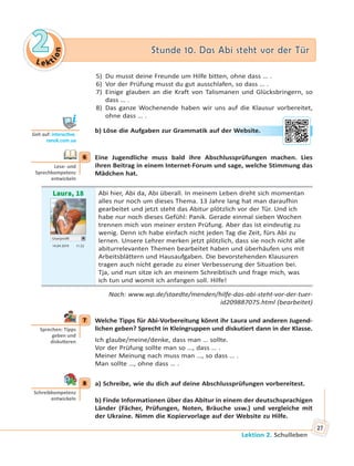 Le kt
ion
22 Stunde 10. Das Abi steht vor der TürStunde 10. Das Abi steht vor der Tür
Lektion 2. Schulleben
27
5) Du musst deine Freunde um Hilfe bitten, ohne dass … .
6) Vor der Prüfung musst du gut ausschlafen, so dass … .
7) Einige glauben an die Kraft von Talismanen und Glücksbringern, so
dass … .
8) Das ganze Wochenende haben wir uns auf die Klausur vorbereitet,
ohne dass … .
b) Löse die Aufgaben zur Grammatik auf der Website.
6 Eine Jugendliche muss bald ihre Abschlussprüfungen machen. Lies
ihren Beitrag in einem Internet-Forum und sage, welche Stimmung das
Mädchen hat.
Laura, 18
Userprofil
14.04 2019 11.52
Abi hier, Abi da, Abi überall. In meinem Leben dreht sich momentan
alles nur noch um dieses Thema. 13 Jahre lang hat man daraufhin
gearbeitet und jetzt steht das Abitur plötzlich vor der Tür. Und ich
habe nur noch dieses Gefühl: Panik. Gerade einmal sieben Wochen
trennen mich von meiner ersten Prüfung. Aber das ist eindeutig zu
wenig. Denn ich habe einfach nicht jeden Tag die Zeit, fürs Abi zu
lernen. Unsere Lehrer merken jetzt plötzlich, dass sie noch nicht alle
abiturrelevanten Themen bearbeitet haben und überhäufen uns mit
Arbeitsblättern und Hausaufgaben. Die bevorstehenden Klausuren
tragen auch nicht gerade zu einer Verbesserung der Situation bei.
Tja, und nun sitze ich an meinem Schreibtisch und frage mich, was
ich tun und womit ich anfangen soll. Hilfe!
Nach: www.wp.de/staedte/menden/hilfe-das-abi-steht-vor-der-tuer-
id209887075.html (bearbeitet)
7 Welche Tipps für Abi-Vorbereitung könnt ihr Laura und anderen Jugend-
lichen geben? Sprecht in Kleingruppen und diskutiert dann in der Klasse.
Ich glaube/meine/denke, dass man … sollte.
Vor der Prüfung sollte man so …, dass … .
Meiner Meinung nach muss man …, so dass … .
Man sollte …, ohne dass … .
8 a) Schreibe, wie du dich auf deine Abschlussprüfungen vorbereitest.
b) Finde Informationen über das Abitur in einem der deutschsprachigen
Länder (Fächer, Prüfungen, Noten, Bräuche usw.) und vergleiche mit
der Ukraine. Nimm die Kopiervorlage auf der Website zu Hilfe.
Geh auf: interac ve.
ranok.com.ua
er WWebsitte.
6
Lese- und
Sprechkompetenz
entwickeln
7
Sprechen: Tipps
geben und
disku eren
8
Schreibkompetenz
entwickeln
 