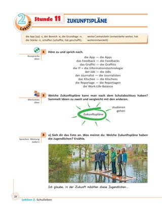 Le ktion
22
Lektion 2. Schulleben
28
ZUKUNFTSPLÄNEStunde 11
1 Höre zu und sprich nach.
die App — die Apps
das Feedback — die Feedbacks
das Graffiti — die Graffitis
die IT = die Informationstechnologie
der Job — die Jobs
der Journalist — die Journalisten
das Klischee — die Klischees
die Reportage — die Reportagen
die Work-Life-Balance
2 Welche Zukunftspläne kann man nach dem Schulabschluss haben?
Sammelt Ideen zu zweit und vergleicht mit den anderen.
Zukunftspläne
studieren
gehen
3 a) Sieh dir das Foto an. Was meinst du: Welche Zukunftspläne haben
die Jugendlichen? Erzähle.
Ich glaube, in der Zukunft möchten diese Jugendlichen…
1
Aussprache
üben
2
Wortschatz
üben
3
Sprechen: Meinung
äußern
die App [ɛp] -s, der Bereich -e, die Grundlage -n,
die Stärke -n, schaffen (schaffte, hat geschafft),
weiter¦entwickeln (entwickelte weiter, hat
weiterentwickelt)
 