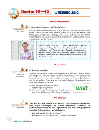Lektion 2. Schulleben
38
Le ktion
22 WIEDERHOLUNGStunden 14—15
Unsere Projektarbeit
1 Projekt «Zukunftspläne nach der Schule».
Macht Fotos voneinander und druckt sie aus. Befragt einander nach
euren Zukunftsplänen und schreibt kurze Texte darüber. Fertigt eine
Wandzeitung oder eine Collage mit Fotos und Texten an. Macht
Präsentationen, erzählt von euren Mitschülerinnen und Mitschülern und
ihren Plänen für die Zukunft.
Das ist Maja, sie ist 17. Maja interessiert sich für
Mode und Computer. Um ihre beiden Interessen zu
verbinden, will Maja in der Zukunft Modedesignerin
werden. Dafür muss man studieren gehen. Sie möchte
bekannt werden und mit ihren Modepräsentationen durch
die Welt reisen.
Wir sprechen
2 In Gruppen sprechen.
Schreibt in Gruppen Karten mit Fragewörtern wer, was, wohin, wann,
wie lange, wo, warum, wofür, worüber, woran usw. Jeder Spieler/Jede
Spielerin zieht eine Karte und stellt eine Frage zum Thema «Schulleben»
mit dem jeweiligen Fragewort an eine andere Person. Die antwortet und
zieht eine andere Karte usw.
A: Wie bereitest du dich auf deine
Abschlussprüfungen vor?
B: Ich habe mit der Vorbereitung schon begonnen
und lerne täglich etwas für meine Prüfungen.
Wir schreiben
3 Stell dir vor: Du möchtest an einem Förderprogramm teilnehmen
und einen Studienplatz in Europa bekommen. Schreibe ein
Motivationsschreiben an die Organisation, die das Förderprogramm
anbietet. Antworte dabei auf die Fragen:
• Was und wo würdest du studieren?
• Wie lange möchtest du dich am Programm beteiligen?
1
Gruppenprojekt
zum Thema
2
Sprechen: Fragen
stellen und
beantworten
Wie?
3
Schreibkompetenz
entwickeln
 