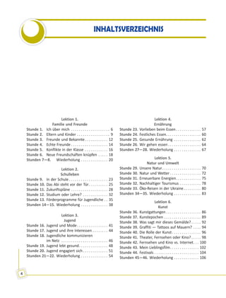 4
INHALTSVERZEICHNIS
Lektion 1.
Familie und Freunde
Stunde 1. Ich über mich . . . . . . . . . . . . . . . . . . . . 6
Stunde 2. Eltern und Kinder . . . . . . . . . . . . . . . . . 9
Stunde 3. Freunde und Bekannte. . . . . . . . . . . . 12
Stunde 4. Echte Freunde . . . . . . . . . . . . . . . . . . . 14
Stunde 5. Konflikte in der Klasse . . . . . . . . . . . . 16
Stunde 6. Neue Freundschaften knüpfen . . . . . 18
Stunden 7—8. Wiederholung . . . . . . . . . . . . . . 20
Lektion 2.
Schulleben
Stunde 9. In der Schule . . . . . . . . . . . . . . . . . . . . 23
Stunde 10. Das Abi steht vor der Tür. . . . . . . . . . 25
Stunde 11. Zukunftspläne . . . . . . . . . . . . . . . . . . . 28
Stunde 12. Studium oder Lehre? . . . . . . . . . . . . . 32
Stunde 13. Förderprogramme für Jugendliche . . 35
Stunden 14—15. Wiederholung . . . . . . . . . . . . . . 38
Lektion 3.
Jugend
Stunde 16. Jugend und Mode. . . . . . . . . . . . . . . . 41
Stunde 17. Jugend und ihre Interessen . . . . . . . . 44
Stunde 18. Jugendliche kommunizieren
im Netz . . . . . . . . . . . . . . . . . . . . . . . . 46
Stunde 19. Jugend lebt gesund. . . . . . . . . . . . . . . 48
Stunde 20. Jugend engagiert sich. . . . . . . . . . . . . 51
Stunden 21—22. Wiederholung . . . . . . . . . . . . . . 54
Lektion 4.
Ernährung
Stunde 23. Vorlieben beim Essen. . . . . . . . . . . . . 57
Stunde 24. Festliches Essen. . . . . . . . . . . . . . . . . . 60
Stunde 25. Gesunde Ernährung . . . . . . . . . . . . . . 62
Stunde 26. Wir gehen essen . . . . . . . . . . . . . . . . . 64
Stunden 27—28. Wiederholung . . . . . . . . . . . . . . 67
Lektion 5.
Natur und Umwelt
Stunde 29. Unsere Natur. . . . . . . . . . . . . . . . . . . . 70
Stunde 30. Natur und Wetter . . . . . . . . . . . . . . . . 72
Stunde 31. Erneuerbare Energien. . . . . . . . . . . . . 75
Stunde 32. Nachhaltiger Tourismus . . . . . . . . . . . 78
Stunde 33. Öko-Reisen in der Ukraine. . . . . . . . . 80
Stunden 34—35. Wiederholung . . . . . . . . . . . . . . 83
Lektion 6.
Kunst
Stunde 36. Kunstgattungen . . . . . . . . . . . . . . . . . . 86
Stunde 37. Kunstepochen . . . . . . . . . . . . . . . . . . . 89
Stunde 38. Was sagt mir dieses Gemälde? . . . . . 92
Stunde 39. Graffiti — Tattoos auf Mauern? . . . . 94
Stunde 40. Die Rolle der Kunst. . . . . . . . . . . . . . . 96
Stunde 41. Theater, Fernsehen oder Kino? . . . . . 98
Stunde 42. Fernsehen und Kino vs. Internet. . . 100
Stunde 43. Mein Lieblingsfilm. . . . . . . . . . . . . . . 102
Stunde 44. Festivals . . . . . . . . . . . . . . . . . . . . . . . 104
Stunden 45—46. Wiederholung . . . . . . . . . . . . . 106
 