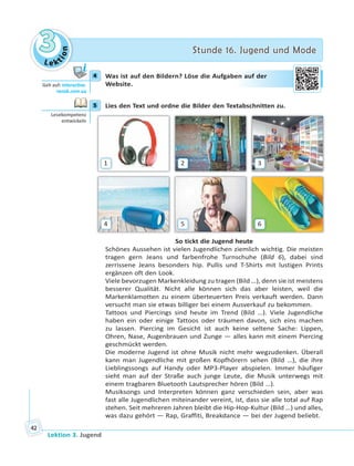 Le ktion
33 Stunde 16. Jugend und ModeStunde 16. Jugend und Mode
Lektion 3. Jugend
42
4 Was ist auf den Bildern? Löse die Aufgaben auf der
Website.
5 Lies den Text und ordne die Bilder den Textabschnitten zu.
1 2 3
4 5 6
So tickt die Jugend heute
Schönes Aussehen ist vielen Jugendlichen ziemlich wichtig. Die meisten
tragen gern Jeans und farbenfrohe Turnschuhe (Bild 6), dabei sind
zerrissene Jeans besonders hip. Pullis und T-Shirts mit lustigen Prints
ergänzen oft den Look.
Viele bevorzugen Markenkleidung zu tragen (Bild …), denn sie ist meistens
besserer Qualität. Nicht alle können sich das aber leisten, weil die
Markenklamotten zu einem überteuerten Preis verkauft werden. Dann
versucht man sie etwas billiger bei einem Ausverkauf zu bekommen.
Tattoos und Piercings sind heute im Trend (Bild …). Viele Jugendliche
haben ein oder einige Tattoos oder träumen davon, sich eins machen
zu lassen. Piercing im Gesicht ist auch keine seltene Sache: Lippen,
Ohren, Nase, Augenbrauen und Zunge — alles kann mit einem Piercing
geschmückt werden.
Die moderne Jugend ist ohne Musik nicht mehr wegzudenken. Überall
kann man Jugendliche mit großen Kopfhörern sehen (Bild …), die ihre
Lieblingssongs auf Handy oder MP3-Player abspielen. Immer häufiger
sieht man auf der Straße auch junge Leute, die Musik unterwegs mit
einem tragbaren Bluetooth Lautsprecher hören (Bild …).
Musiksongs und Interpreten können ganz verschieden sein, aber was
fast alle Jugendlichen miteinander vereint, ist, dass sie alle total auf Rap
stehen. Seit mehreren Jahren bleibt die Hip-Hop-Kultur (Bild …) und alles,
was dazu gehört — Rap, Graffiti, Breakdance — bei der Jugend beliebt.
4
Geh auf: interac ve.
ranok.com.ua
en aauff deer
5
Lesekompetenz
entwickeln
 