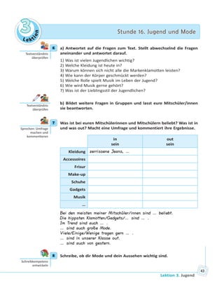 Le kt
ion
33 Stunde 16. Jugend und ModeStunde 16. Jugend und Mode
Lektion 3. Jugend
43
6 a) Antwortet auf die Fragen zum Text. Stellt abwechselnd die Fragen
aneinander und antwortet darauf.
1) Was ist vielen Jugendlichen wichtig?
2) Welche Kleidung ist heute in?
3) Warum können sich nicht alle die Markenklamotten leisten?
4) Wie kann der Körper geschmückt werden?
5) Welche Rolle spielt Musik im Leben der Jugend?
6) Wie wird Musik gerne gehört?
7) Was ist der Lieblingsstil der Jugendlichen?
b) Bildet weitere Fragen in Gruppen und lasst eure Mitschüler/innen
sie beantworten.
7 Was ist bei euren Mitschülerinnen und Mitschülern beliebt? Was ist in
und was out? Macht eine Umfrage und kommentiert ihre Ergebnisse.
in
sein
out
sein
Kleidung zerrissene Jeans, …
Accessoires
Frisur
Make-up
Schuhe
Gadgets
Musik
…
Bei den meisten meiner Mitschüler/innen sind … beliebt.
Die hippsten Klamotten/Gadgets/… sind … .
Im Trend sind auch … .
… sind auch große Mode.
Viele/Einige/Wenige tragen gern … .
… sind in unserer Klasse out.
… sind auch von gestern.
8 Schreibe, ob dir Mode und dein Aussehen wichtig sind.
6
Textverständnis
überprüfen
Textverständnis
überprüfen
7
Sprechen: Umfrage
machen und
kommen eren
8
Schreibkompetenz
entwickeln
 