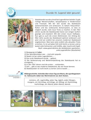 Le kt
ion
33 Stunde 19. Jugend lebt gesundStunde 19. Jugend lebt gesund
Lektion 3. Jugend
49
SkateboardenwurdeschnellbeiJugendlichenbeliebt.Esgab
richtige Meisterschaften, beispielsweise in Hindernislauf
und Freestyle. Mit der Zeit wurde das Skateboard
weiterentwickelt und verbessert. Es bekam Polyurethan-
Rollen und das verbesserte Achsensystem, so dass es
möglich wurde, viele neue Tricks zu machen. In den 70er
Jahren wurde die Skateboarder-Szene von einigen Surfern
geprägt und erweitert: Mit den ersten neuen Halfpipes.
Nun gab es auch die ersten Weltmeister. Am Anfang der
90er Jahre wurde das Skateboard optimal verbessert und
jetzt sind wir endlich bei unserem modernen Skateboard
angekommen. Man kann jetzt endlich alle aktuellen Tricks
erreichen. Es ist auf jeden Fall nicht leicht zu lernen und es
kostet viele Schmerzen und Unfälle, aber macht echt Spaß.
Nach: www.ypool.de/eine-der-beliebtesten-sportarten-
unter-jugendlichen (bearbeitet)
1) Bewegung ist Leben.
2) Die Sportaktivitäten wie … sind sehr populär.
3) Skaten ist bei vielen Jugendlichen … .
4) Das erste Skateboard wurde … gebaut.
5) Die Verbesserung und Weiterentwicklung des Skateboards hat es
ermöglicht, … .
6) In den 70er Jahren sind die ersten … entstanden.
7) Seit … gibt es das moderne Skateboard, das wir heute kennen.
8) Skateboarden ist nicht leicht zu lernen und es kostet … .
5 Bildergeschichte. Schreibe über einen Tag von Maria, die sportbegeistert
ist. Gebrauche dabei das Wortmaterial aus dem Kasten.
meistens, oft, regelmäßig, jeden Tag, täglich, jeden Morgen,
morgens, am Vormittag, vormittags, am Mittag, am Nachmittag,
nachmittags, am Abend, jeden Abend, abends
1 2 3
5
Schreibkompetenz
entwickeln
 