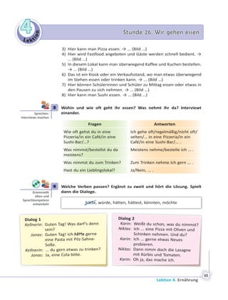 Le kt
ion
44 Stunde 26. Wir gehen essenStunde 26. Wir gehen essen
Lektion 4. Ernährung
65
3) Hier kann man Pizza essen. → … (Bild …)
4) Hier wird Fastfood angeboten und Gäste werden schnell bedient. →
… (Bild …)
5) In diesem Lokal kann man überwiegend Kaffee und Kuchen bestellen.
→ … (Bild …)
6) Das ist ein Kiosk oder ein Verkaufsstand, wo man etwas überwiegend
im Stehen essen oder trinken kann. → … (Bild …)
7) Hier können Schülerinnen und Schüler zu Mittag essen oder etwas in
den Pausen zu sich nehmen. → … (Bild …)
8) Hier kann man Sushi essen. → … (Bild …)
3 Wohin und wie oft geht ihr essen? Was nehmt ihr da? Interviewt
einander.
Fragen Antworten
Wie oft gehst du in eine
Pizzeria/in ein Café/in eine
Sushi-Bar/…?
Ich gehe oft/regelmäßig/nicht oft/
selten/… in eine Pizzeria/in ein
Café/in eine Sushi-Bar/… .
Was nimmst/bestellst du da
meistens?
Meistens nehme/bestelle ich … .
Was nimmst du zum Trinken? Zum Trinken nehme ich gern … .
Hast du ein Lieblingslokal? Ja/Nein, … .
4 Welche Verben passen? Ergänzt zu zweit und hört die Lösung. Spielt
dann die Dialoge.
hätte, würde, hätten, hättest, könnten, möchte
Dialog 2
Karin: Weißt du schon, was du nimmst?
Niklas: Ich ... eine Pizza mit Oliven und
Schinken nehmen. Und du?
Karin: Ich ... gerne etwas Neues
probieren.
Niklas: Dann nimm doch die Lasagne
mit Kürbis und Tomaten.
Karin: Oh ja, das mache ich.
Dialog 1
Kellnerin: Guten Tag! Was darf’s denn
sein?
Jonas: Guten Tag! Ich hätte gerne
eine Pasta mit Pilz-Sahne-
Soße.
Kellnerin: ... du gern etwas zu trinken?
Jonas: Ja, eine Cola bitte.
3
Sprechen:
Interviews machen
4
Gramma k
üben und
Sprechkompetenz
entwickeln
 