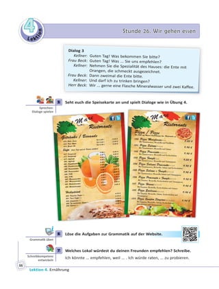 Le ktion
44 Stunde 26. Wir gehen essenStunde 26. Wir gehen essen
Lektion 4. Ernährung
66
Dialog 3
Kellner: Guten Tag! Was bekommen Sie bitte?
Frau Beck: Guten Tag! Was ... Sie uns empfehlen?
Kellner: Nehmen Sie die Spezialität des Hauses: die Ente mit
Orangen, die schmeckt ausgezeichnet.
Frau Beck: Dann zweimal die Ente bitte.
Kellner: Und darf ich zu trinken bringen?
Herr Beck: Wir ... gerne eine Flasche Mineralwasser und zwei Kaffee.
5 Seht euch die Speisekarte an und spielt Dialoge wie in Übung 4.
6 Löse die Aufgaben zur Grammatik auf der Website.
7 Welches Lokal würdest du deinen Freunden empfehlen? Schreibe.
Ich könnte … empfehlen, weil … . Ich würde raten, … zu probieren.
5
Sprechen:
Dialoge spielen
6
Gramma k üben
Weebsiite.
7
Schreibkompetenz
entwickeln
 