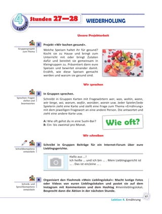 Lektion 4. Ernährung
67
Le kt
ion
44 WIEDERHOLUNGStunden 27—28
Unsere Projektarbeit
1 Projekt «Wir kochen gesund».
Welche Speisen haltet ihr für gesund?
Kocht sie zu Hause und bringt zum
Unterricht mit oder bringt Zutaten
dafür und bereitet sie gemeinsam in
Kleingruppen zu. Präsentiert dann eure
Speisen und bewirtet einander damit.
Erzählt, wie diese Speisen gemacht
werden und warum sie gesund sind.
Wir sprechen
2 In Gruppen sprechen.
Schreibt in Gruppen Karten mit Fragewörtern wer, was, wohin, wann,
wie lange, wo, warum, wofür, worüber, woran usw. Jeder Spieler/Jede
Spielerin zieht eine Karte und stellt eine Frage zum Thema «Ernährung»
mit dem jeweiligen Fragewort an eine andere Person. Die antwortet und
zieht eine andere Karte usw.
A: Wie oft gehst du in eine Sushi-Bar?
B: Ein- bis zweimal pro Monat.
Wir schreiben
3 Schreibt in Gruppen Beiträge für ein Internet-Forum über eure
Lieblingsgerichte.
Hallo aus …!
Ich heiße … und ich bin … . Mein Lieblingsgericht ist
… . Das ist ein/eine … .
4 Organisiert den Flashmob «Mein Lieblingslokal»: Macht lustige Fotos
oder Videos von euren Lieblingslokalen und postet sie auf dem
Instagram mit Kommentaren und dem Hashtag #meinlieblingslokal.
Besprecht dann die Aktion in der nächsten Stunde.
1
Gruppenprojekt
zum Thema
2
Sprechen: Fragen
stellen und
beantworten
Wie oft?
3
Schreibkompetenz
entwickeln
4
Schreib- und
Sprechkompetenz
entwickeln
 