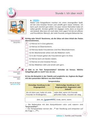 Le kt
ion
11 Stunde 1. Ich über michStunde 1. Ich über mich
Lektion 1. Familie und Freunde
7
4.
Malen und Fotografieren machen mir einen riesengroßen Spaß.
Ich bin eine kreative Person und schaffe gern etwas Schönes. Ich
kann auch ziemlich gut nähen. Ein paar meiner Klamotten habe ich
selbst genäht. Stricken gefällt mir dagegen nicht, denn es braucht
viel Geduld. Was kann ich noch über mich sagen? Ich bin ein offener
und freundlicher Mensch, der viele Freunde und gute Bekannte hat.
4 Richtig oder falsch? Bestimme, ob die Sätze mit dem Inhalt des Textes
übereinstimmen.
F 1) Patrizia ist in Graz geboren.
2) Patrizia ist Österreicherin.
3) Patrizias beste Freundinnen sind ihre Mitschülerinnen.
4) Am Wochenende sehen sich die Mädchen nicht.
5) In der Freizeit gehen die Freundinnen gern ins Kino.
6) Patrizia kann am besten skaten.
7) Patrizia ist eine kreative Person.
8) Das Mädchen näht und strickt sehr gern.
5 a) Gibt es im Text Temporalsätze? Schreibe sie heraus. Welche
Satzgefüge gibt es noch? Lies sie vor.
b) Lies die Beispiele in der Tabelle und vergleiche sie. Ergänze die Regel
mit den passenden Wörtern aus dem Kasten.
Temporalsätze
Einmalige Handlung in der
Vergangenheit
Mehrmalige Handlung in der
Vergangenheit, Gegenwart oder
Zukunft
Als ich klein war, hatte ich viele
Freunde im Kindergarten.
Jedes Mal, wenn ich Freunde
gefunden habe, mussten wir weg.
Zeit, als, Temporalsätze, Ende, wenn, wann
— Die Nebensätze mit den Konjunktionen «als» und «wenn» sind
Temporalsätze(1)
.
— Die Temporalsätze nennen die …(2)
der Handlung und antworten auf
die Frage «…?(3)
».
4
Textverständnis
überprüfen
5
Gramma k
üben
Gramma k
üben
Sieh dir die Regel
auf Seite 176 an
 