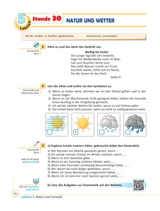 Le ktion
55
Lektion 5. Natur und Umwelt
72
NATUR UND WETTERStunde 30
1 Höre zu und lies dann das Gedicht vor.
Wolkig bis heiter
Der junge Tag hält sich bedeckt,
liegt mit Wolkendecke noch im Bett,
hat zum Duschen keine Lust.
Das kalte Wasser macht nur Frust,
kuschelt weiter, fühlt sich im Recht,
für die Sonne ist das Pech.
Soléa P.
2 Lies die Sätze und ordne sie den Symbolen zu.
1) Wenn es heiter wäre, könnten wir an den Strand gehen und in der
Sonne liegen.
2) Wenn es am Wochenende nicht geregnet hätte, hätten die Freunde
einen Ausflug in die Umgebung gemacht.
3) Ich würde nächste Woche Ski laufen, wenn es viel Schnee gäbe.
4) Der Unfall wäre nicht passiert, wenn es nicht so neblig gewesen wäre.
1
3 a) Ergänze irreale «wenn»-Sätze, gebrauche dabei den Konjunktiv.
1) Wir könnten am Abend spazieren gehen, wenn … .
2) Ich würde meinen Urlaub im Winter machen, wenn … .
3) Wenn es kein Gewitter gäbe, … .
4) Wenn es am Samstag schönes Wetter wäre, … .
5) Wenn man Touristen rechtzeitig benachrichtigt hätte, … .
6) Wir wären da noch länger geblieben, wenn … .
7) Wenn ihr diese Wanderung mitgemacht hättet, … .
8) Wenn ich im Sommer nach Spanien gereist wäre, … .
b) Löse die Aufgaben zur Grammatik auf der Website.
1
Aussprache
üben
2
Gramma k und
Wortschatz üben
3
Gramma k
üben
Sieh dir die Regel
auf Seite 180 an
Geh auf: interac ve.
ranok.com.ua
er WWebsitte.
die Bö -en/Böe -n, frostfrei, gebietsweise, mancherorts, unverändert
 