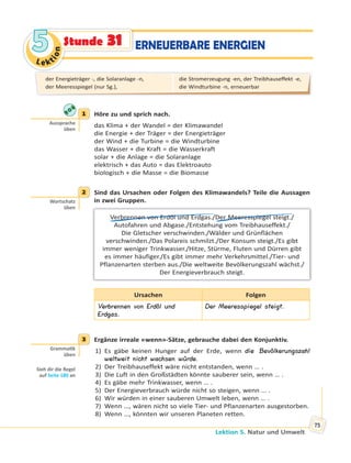 Le kt
ion
55
Lektion 5. Natur und Umwelt
75
ERNEUERBARE ENERGIENStunde 31
1 Höre zu und sprich nach.
das Klima + der Wandel = der Klimawandel
die Energie + der Träger = der Energieträger
der Wind + die Turbine = die Windturbine
das Wasser + die Kraft = die Wasserkraft
solar + die Anlage = die Solaranlage
elektrisch + das Auto = das Elektroauto
biologisch + die Masse = die Biomasse
2 Sind das Ursachen oder Folgen des Klimawandels? Teile die Aussagen
in zwei Gruppen.
Verbrennen von Erdöl und Erdgas./Der Meeresspiegel steigt./
Autofahren und Abgase./Entstehung vom Treibhauseffekt./
Die Gletscher verschwinden./Wälder und Grünflächen
verschwinden./Das Polareis schmilzt./Der Konsum steigt./Es gibt
immer weniger Trinkwasser./Hitze, Stürme, Fluten und Dürren gibt
es immer häufiger./Es gibt immer mehr Verkehrsmittel./Tier- und
Pflanzenarten sterben aus./Die weltweite Bevölkerungszahl wächst./
Der Energieverbrauch steigt.
Ursachen Folgen
Verbrennen von Erdöl und
Erdgas.
Der Meeresspiegel steigt.
3 Ergänze irreale «wenn»-Sätze, gebrauche dabei den Konjunktiv.
1) Es gäbe keinen Hunger auf der Erde, wenn die Bevölkerungszahl
weltweit nicht wachsen würde.
2) Der Treibhauseffekt wäre nicht entstanden, wenn … .
3) Die Luft in den Großstädten könnte sauberer sein, wenn … .
4) Es gäbe mehr Trinkwasser, wenn … .
5) Der Energieverbrauch würde nicht so steigen, wenn … .
6) Wir würden in einer sauberen Umwelt leben, wenn … .
7) Wenn …, wären nicht so viele Tier- und Pflanzenarten ausgestorben.
8) Wenn …, könnten wir unseren Planeten retten.
1
Aussprache
üben
2
Wortschatz
üben
3
Gramma k
üben
Sieh dir die Regel
auf Seite 180 an
der Energieträger -, die Solaranlage -n,
der Meeresspiegel (nur Sg.),
die Stromerzeugung -en, der Treibhauseffekt -e,
die Windturbine -n, erneuerbar
 