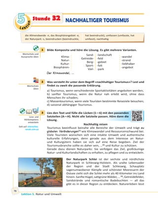 Le ktion
55
Lektion 5. Natur und Umwelt
78
NACHHALTIGER TOURISMUSStunde 32
1 Bilde Komposita und höre die Lösung. Es gibt mehrere Varianten.
Klima-
Natur-
Kultur-
Biosphären-
Sand-
Getreide-
Berg-
Sport-
Viel-
-landschaft
-feld
-gebiet
-falt
-park
-wandel
-strand
-liebhaber
-angebot
Der Klimawandel, …
2 Was versteht ihr unter dem Begriff «nachhaltiger Tourismus»? Lest und
findet zu zweit die passende Erklärung.
a) Tourismus, wenn verschiedenste Sportaktivitäten angeboten werden;
b) sanfter Tourismus, wenn die Natur nah erlebt wird, ohne dass
Menschen ihr schaden;
c) Massentourismus, wenn viele Touristen bestimmte Reiseziele besuchen;
d) saisonal abhängiger Tourismus.
3 Lies den Text und fülle die Lücken (1—6) mit den passenden
Satzteilen (A—H). Nicht alle Satzteile passen. Höre dann die
Lösung.
Nachhaltig reisen
Tourismus beeinflusst beinahe alle Bereiche der Umwelt und trägt zu
globalen Veränderungen(1)
wie Klimawandel und Ressourcenschwund bei.
Viele Touristen wünschen sich eine intakte Umwelt und authentische
kulturelle Erfahrungen, denn gerade aus dem Interesse an Natur-
und Kulturgütern haben sie sich auf eine Reise begeben. Ziel der
Tourismusbranche sollte es daher sein, …(2)
und Kultur zu schützen.
Gerade dazu dienen Naturparks: Sie verfolgen das Ziel, großräumige
Natur- und Kulturlandschaften zu erhalten, zu pflegen und zu entwickeln.
Der Naturpark Schlei ist der sechste und nördlichste
Naturpark in Schleswig-Holstein. Als uralte Lebensader
der Region und der Stadt Schleswig, Schauplatz
sagenumwobener Kämpfe und schönster Meeresarm der
Ostsee zieht sich die Schlei mehr als 40 Kilometer ins Land
hinein. Sanfte Hügel, sattgrüne Wälder, … (3)
, Getreidefelder,
Sandstrände und romantische Badebuchten — all das
gibt es in dieser Region zu entdecken. Naturerleben lässt
1
Wortschatz und
Aussprache üben
2
Wortschatz
üben
3
Lese- und
Hörkompetenz
entwickeln
Geh auf: interac ve.
ranok.com.ua
it dden passeendden
en. Hörre ddannn ddie
die Allmendweide -n, das Biosphärengebiet -e,
der Naturpark -s, beeindrucken (beeindruckte,
hat beeindruckt), umfassen (umfasste, hat
umfasst), nachhaltig
 
