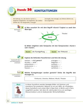 Le ktion
66
Lektion 6. Kunst
86
KUNSTGATTUNGENStunde 36
1 a) Was assoziiert ihr mit dem Begriff «Kunst»? Ergänzt zu zweit den
Wort-Igel.
Kunst
Theater
b) Bildet möglichst viele Komposita mit den Komponenten «Kunst-»
und «-kunst».
Kunst-: die Kunstgattung, … -kunst: die Filmkunst, …
2 Ergänze die fehlenden Passivformen und höre die Lösung.
meinen — wird gemeint erzeugen — …
drucken — wird … begleiten — …
präsentieren — … auslösen — …
produzieren — … darstellen — …
fixieren — … vorführen — …
3 Welche Kunstgattungen werden gemeint? Ordne die Begriffe den
Aussagen zu.
Filmkunst, Literatur, Malerei, Musik, Theater
Ricci
Userprofil
14.12 2018 11.37
In dieser Kunstform werden bewegte Bilder mit Kameras und
(meistens) Ton produziert. Bekannt ist sie seit 1895, als «Produkte»
dieser Kunstform zum ersten Mal in New York, in Berlin und in Paris
vorgeführt wurden. Seit dem 20. Jahrhundert ist es ein wichtiges
Massenmedium und ein bedeutender Wirtschaftsfaktor.
1
Wortschatz
üben
2
Gramma k üben
und Hörkompetenz
entwickeln
3
Lesekompetenz
entwickeln
die Gattung -en, das Genre [ˈʒã:rǝ] -s,
begleiten (begleitete, hat begleitet), dar¦stellen
(stellte dar, hat dargestellt), erzeugen
(erzeugte, hat erzeugt), vor¦führen (führte vor,
hat vorgeführt)
 