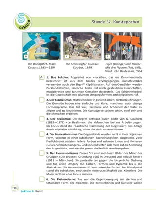 Le ktion
66 Stunde 37. KunstepochenStunde 37. Kunstepochen
Lektion 6. Kunst
90
D E F
Die Bootsfahrt, Mary
Cassatt, 1893—1894
Die Steinklopfer, Gustave
Courbet, 1849
Tiger (Orange) und Trainer:
Mit drei Figuren (Rot, Gelb,
Blau), John Baldessari, 2004
A 1. Das Rokoko: Abgeleitet von «rocaille», das ein Ornamentmotiv
bezeichnet; ist aus dem Barock hervorgegangen. Kunsthistoriker
verwenden auch den Begriff «Spätbarock». Auf den Gemälden werden
Parklandschaften, ländliche Feste mit reich gekleideten Herrschaften,
musizierende und tanzende Gestalten dargestellt. Das Schönheitsideal
ist die Gesellschaft mit galanten Umgangsformen am königlichen Hof.
2. Der Klassizismus: Historienbilder in kühlen Farben; Porträtzeichnungen.
Die Gemälde haben eine einfache und klare, manchmal auch strenge
Formensprache. Das Ziel war, Harmonie und Schönheit der Natur zu
zeigen und zu idealisieren. Die Kunstwerke sollten schön, edel sein und
die Menschen erziehen.
3. Der Realismus: Der Begriff entstand durch Bilder von G. Courbets
(1819—1877) «Le Realisme», die «Menschen bei der Arbeit» zeigen.
Im Focus stand die realistische Darstellung der Gegenwart, des Alltags
durch objektive Abbildung, ohne die Welt zu verschönern.
4. Der Impressionismus: Die Gegenstände wurden nicht in ihrer objektiven
Form, sondern in einer subjektiven Erscheinungsform dargestellt. Viele
Freilichtmaler nutzten hellere Farben und nahmen Linien und Konturen
zurück. Sie malten ungenau und konzentrierten sich mehr auf die Stimmung
des Augenblicks, anstatt sehr genau die Realität wiederzugeben.
5. Der Expressionismus: Dieser Stil entstand durch Bilder der Maler der
Gruppen «Die Brücke» (Gründung 1905 in Dresden) und «Blaue Reiter»
(1911 in München). Sie protestierten gegen die bürgerliche Ordnung
und für freien Umgang mit Farben, Formen und Dynamik bis in die
Abstraktion. Sie verwendeten oft kontrastreiche Farben. Im Mittelpunkt
stand die subjektive, emotionale Ausdrucksfähigkeit des Künstlers. Die
Maler wollten «das Innere malen».
6. Die Postmoderne: Das war die Gegenbewegung zur sterilen und
totalitären Form der Moderne. Die Künstlerinnen und Künstler wollen
 