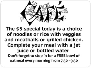 The $5 special today is a choice
of noodles or rice with veggies
and meatballs or grilled chicken.
Complete your meal with a jet
juice or bottled water
Don’t forget to stop in for a FREE bowl of
oatmeal every morning from 7:30 - 9:30
 