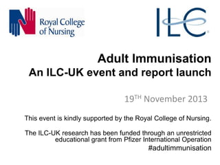 Adult Immunisation
An ILC-UK event and report launch
19TH November 2013
This event is kindly supported by the Royal College of Nursing.
The ILC-UK research has been funded through an unrestricted
educational grant from Pfizer International Operation

#adultimmunisation

 