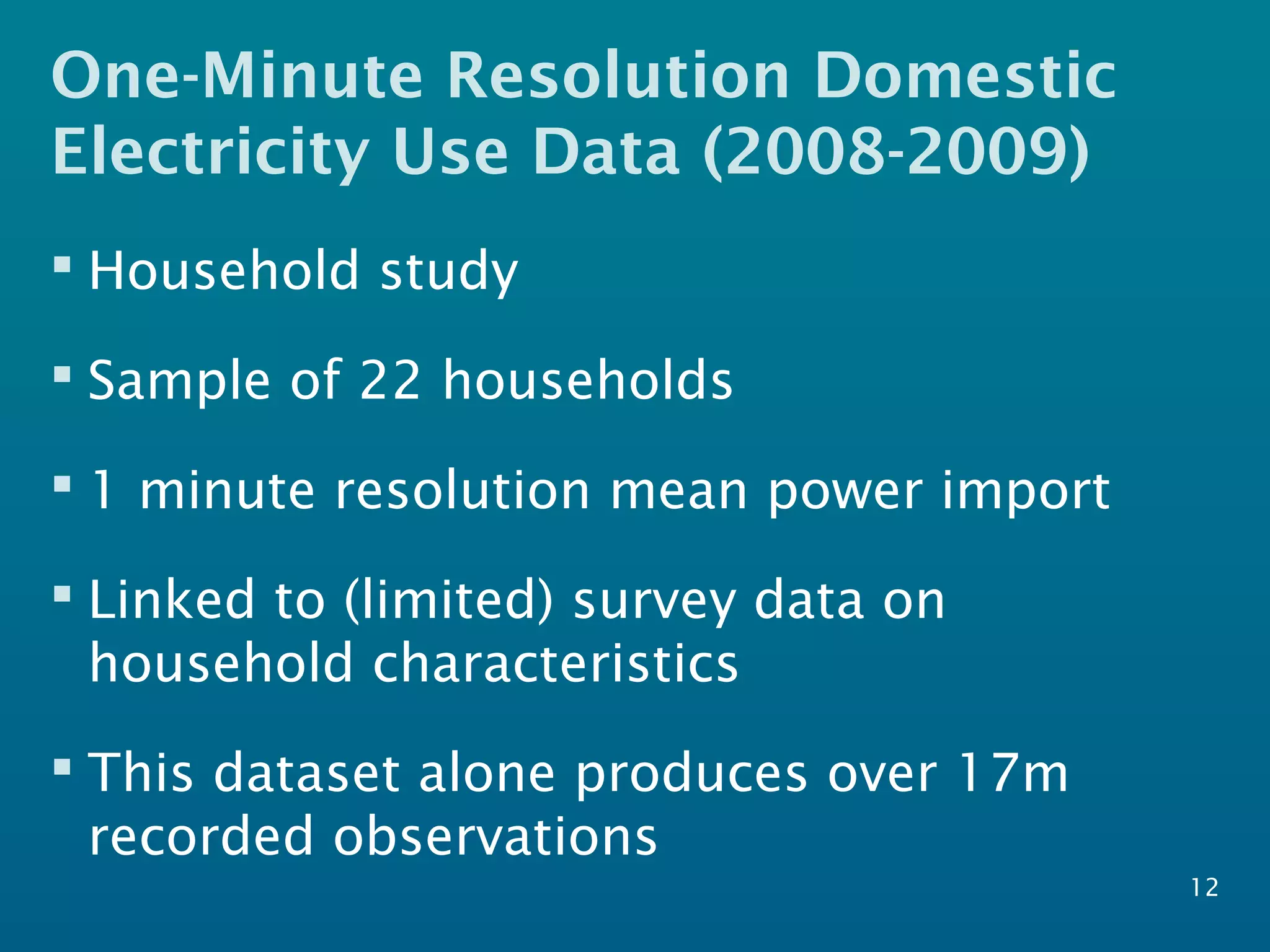 One-Minute Resolution Domestic
Electricity Use Data (2008-2009)
 Household study
 Sample of 22 households
 1 minute resolution mean power import
 Linked to (limited) survey data on
household characteristics
 This dataset alone produces over 17m
recorded observations
12
 