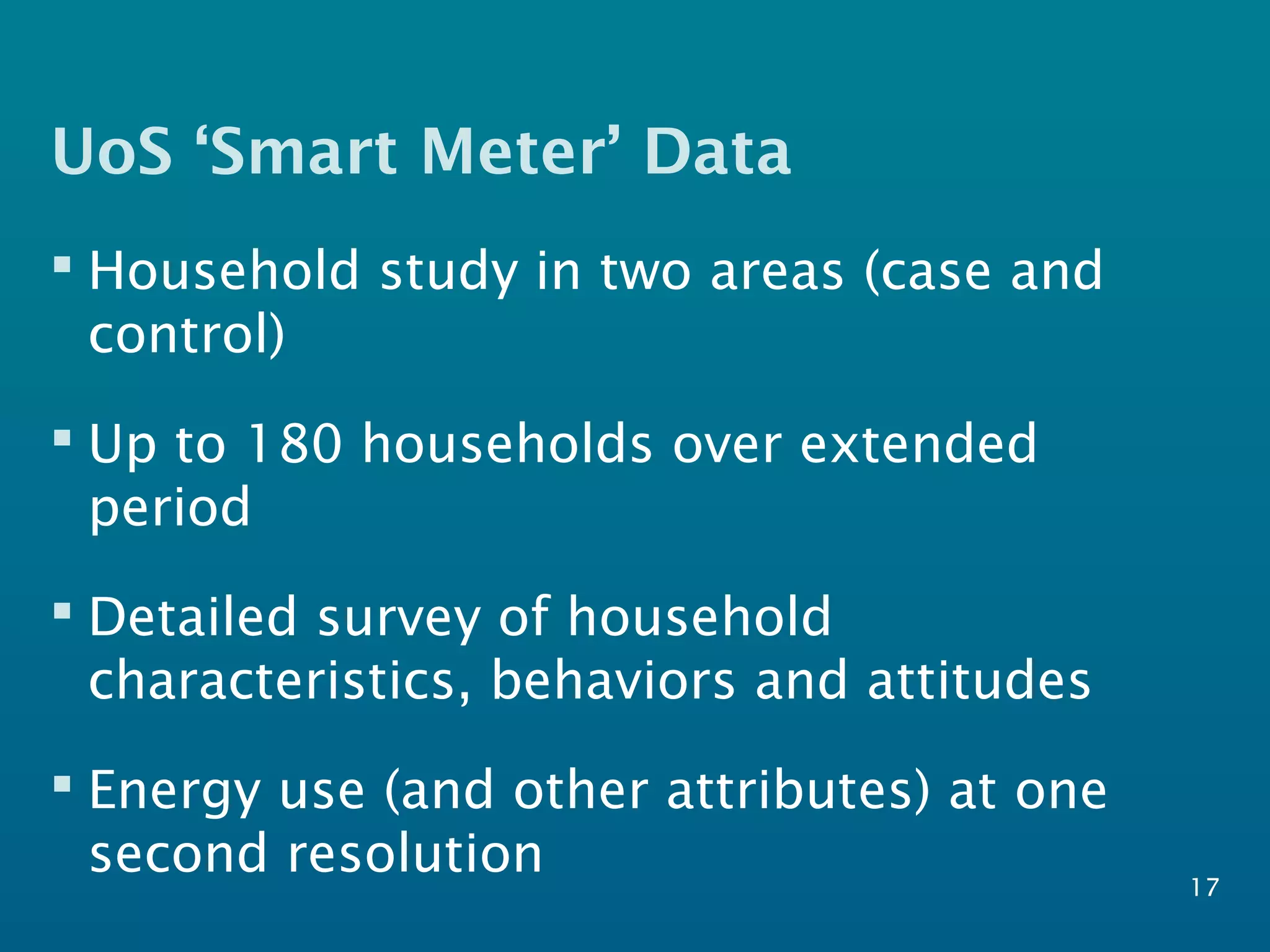 UoS ‘Smart Meter’ Data
 Household study in two areas (case and
control)
 Up to 180 households over extended
period
 Detailed survey of household
characteristics, behaviors and attitudes
 Energy use (and other attributes) at one
second resolution 17
 