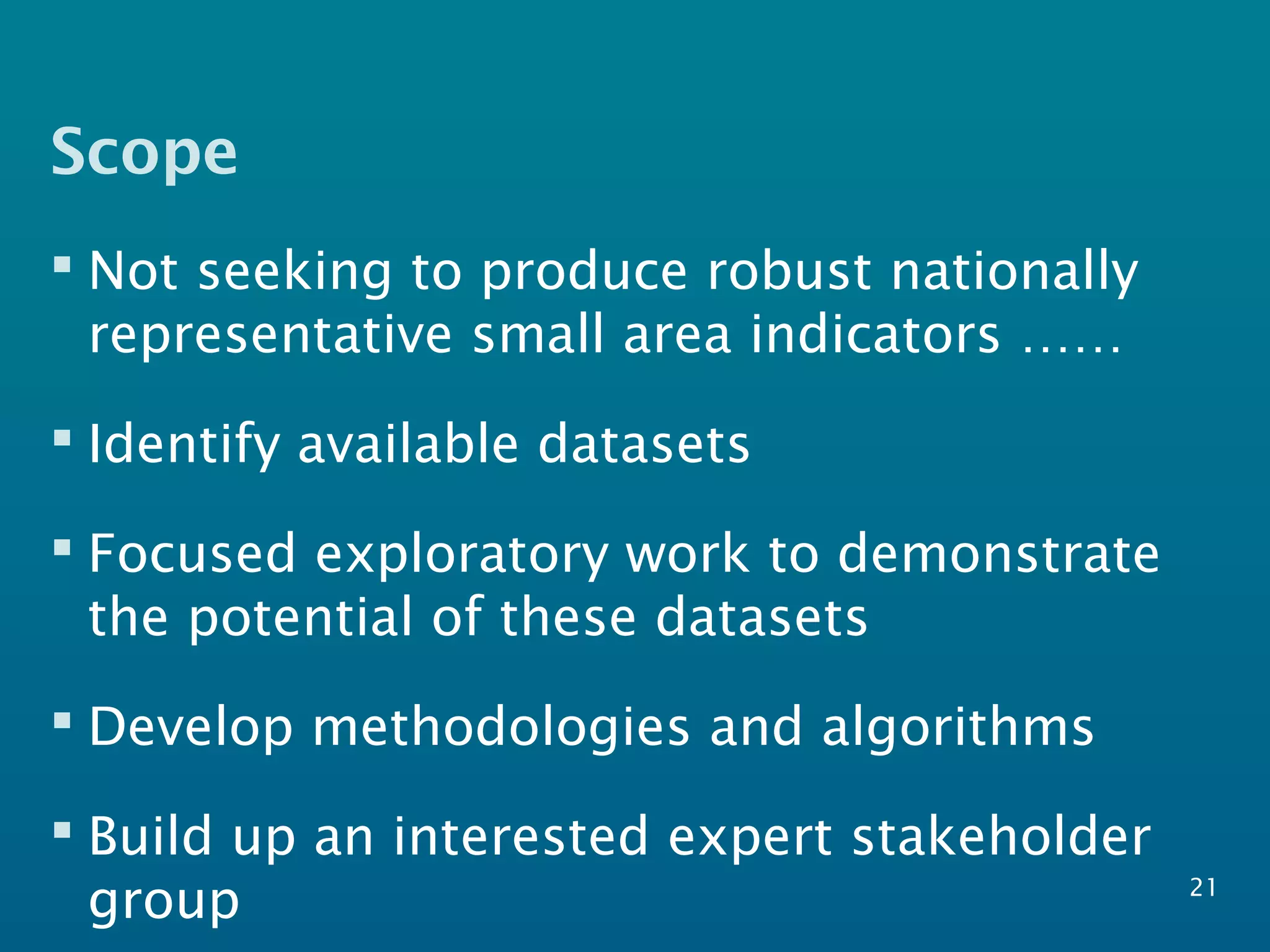 Scope
 Not seeking to produce robust nationally
representative small area indicators ……
 Identify available datasets
 Focused exploratory work to demonstrate
the potential of these datasets
 Develop methodologies and algorithms
 Build up an interested expert stakeholder
group 21
 