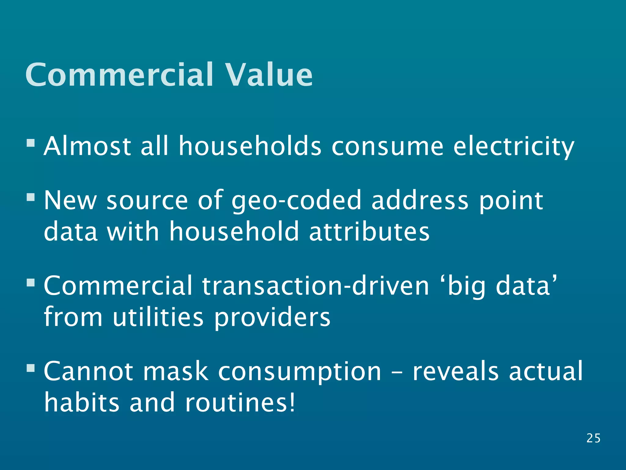 Commercial Value
25
 Almost all households consume electricity
 New source of geo-coded address point
data with household attributes
 Commercial transaction-driven ‘big data’
from utilities providers
 Cannot mask consumption – reveals actual
habits and routines!
 