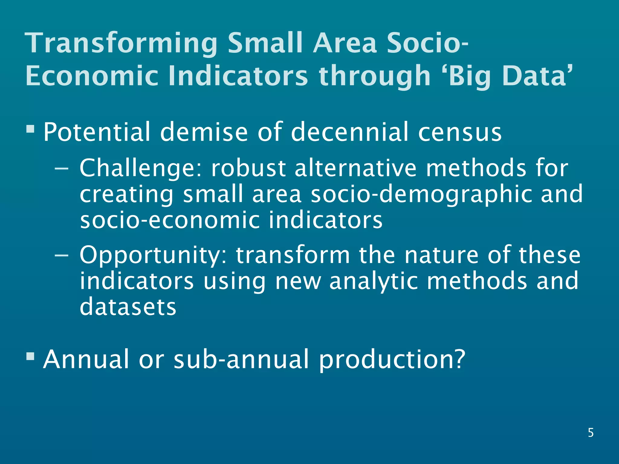 Transforming Small Area Socio-
Economic Indicators through ‘Big Data’
5
 Potential demise of decennial census
– Challenge: robust alternative methods for
creating small area socio-demographic and
socio-economic indicators
– Opportunity: transform the nature of these
indicators using new analytic methods and
datasets
 Annual or sub-annual production?
 