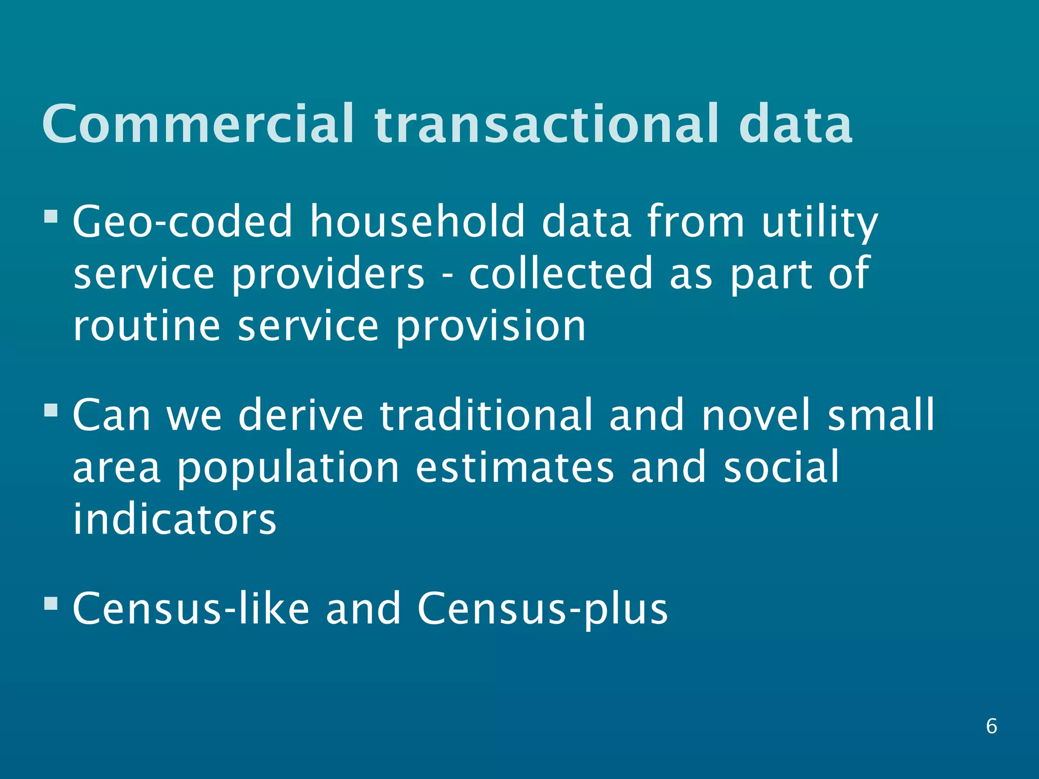 Commercial transactional data
 Geo-coded household data from utility
service providers - collected as part of
routine service provision
 Can we derive traditional and novel small
area population estimates and social
indicators
 Census-like and Census-plus
6
 