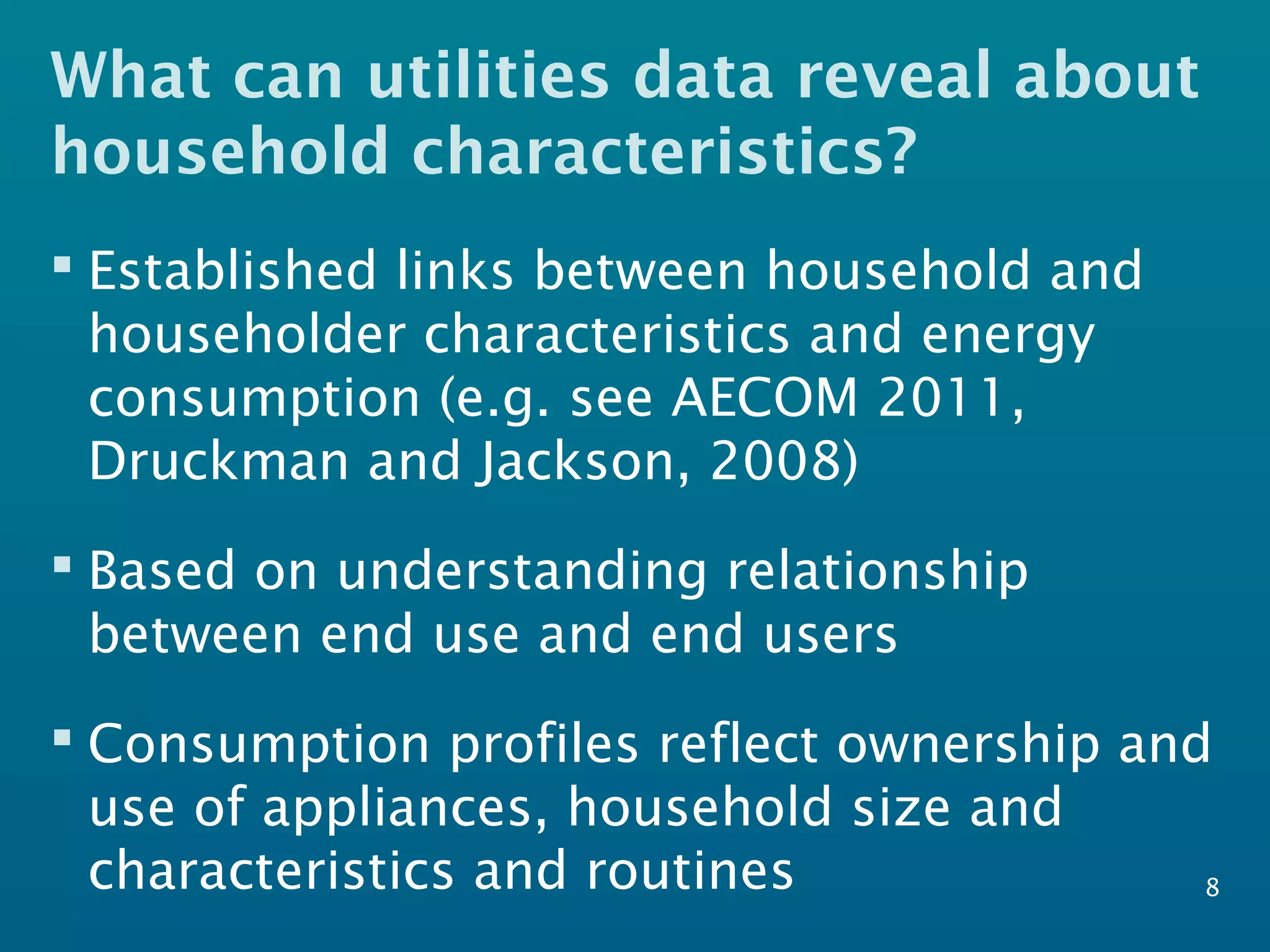 What can utilities data reveal about
household characteristics?
 Established links between household and
householder characteristics and energy
consumption (e.g. see AECOM 2011,
Druckman and Jackson, 2008)
 Based on understanding relationship
between end use and end users
 Consumption profiles reflect ownership and
use of appliances, household size and
characteristics and routines 8
 