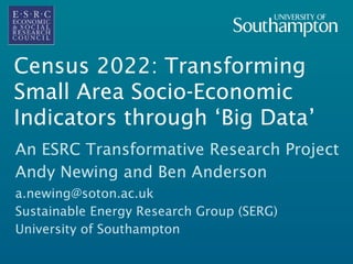 Census 2022: Transforming
Small Area Socio-Economic
Indicators through ‘Big Data’
An ESRC Transformative Research Project
Andy Newing and Ben Anderson
a.newing@soton.ac.uk
Sustainable Energy Research Group (SERG)
University of Southampton
 