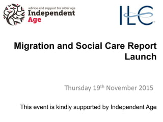Migration and Social Care Report
Launch
Thursday 19th November 2015
This event is kindly supported by Independent Age
 