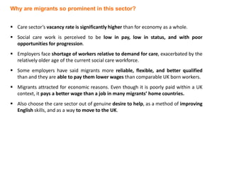  Care sector’s vacancy rate is significantly higher than for economy as a whole.
 Social care work is perceived to be low in pay, low in status, and with poor
opportunities for progression.
 Employers face shortage of workers relative to demand for care, exacerbated by the
relatively older age of the current social care workforce.
 Some employers have said migrants more reliable, flexible, and better qualified
than and they are able to pay them lower wages than comparable UK born workers.
 Migrants attracted for economic reasons. Even though it is poorly paid within a UK
context, it pays a better wage than a job in many migrants’ home countries.
 Also choose the care sector out of genuine desire to help, as a method of improving
English skills, and as a way to move to the UK.
Why are migrants so prominent in this sector?
 