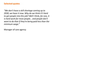 “We don’t have a skill shortage coming up to
2030, we have it now. Why do we think it’s hard
to get people into this job? Well I think, for one, it
is hard work for most people… and people don’t
want to do that if they’re being paid less than the
minimum wage.”
Manager of care agency
Selected quotes
 