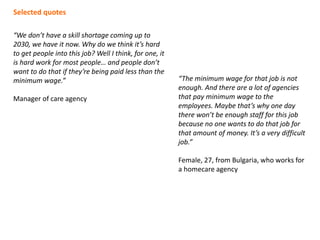 “We don’t have a skill shortage coming up to
2030, we have it now. Why do we think it’s hard
to get people into this job? Well I think, for one, it
is hard work for most people… and people don’t
want to do that if they’re being paid less than the
minimum wage.”
Manager of care agency
“The minimum wage for that job is not
enough. And there are a lot of agencies
that pay minimum wage to the
employees. Maybe that’s why one day
there won’t be enough staff for this job
because no one wants to do that job for
that amount of money. It’s a very difficult
job.”
Female, 27, from Bulgaria, who works for
a homecare agency
Selected quotes
 