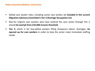 Policy recommendations: short term
 Skilled care worker roles, including senior care worker, be included in the current
Migration Advisory Committee’s Tier 2 Shortage Occupation List.
 Non-EU migrant care workers who have entered the care sector through Tier 2
should be exempt from £35,000 income threshold.
 Tier 3, which is for low-skilled workers filling temporary labour shortages, be
opened up for care workers in order to help the sector meet immediate staffing
needs.
 