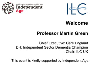 Welcome
Professor Martin Green
Chief Executive: Care England
DH: Independent Sector Dementia Champion
Chair: ILC-UK
This event is kindly supported by Independent Age
 