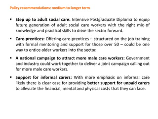 Policy recommendations: medium to longer term
 Step up to adult social care: Intensive Postgraduate Diploma to equip
future generation of adult social care workers with the right mix of
knowledge and practical skills to drive the sector forward.
 Care-prentices: Offering care-prentices – structured on the job training
with formal mentoring and support for those over 50 – could be one
way to entice older workers into the sector.
 A national campaign to attract more male care workers: Government
and industry could work together to deliver a joint campaign calling out
for more male care workers.
 Support for informal carers: With more emphasis on informal care
likely there is clear case for providing better support for unpaid carers
to alleviate the financial, mental and physical costs that they can face.
 