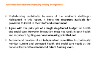 Policy recommendations: improving funding arrangements
 Underfunding contributes to many of the workforce challenges
highlighted in this report. It limits the resources available for
providers to invest in their staff and recruitment.
 Agree with the principle of a single ring-fenced budget for health
and social care. However, integration must not result in both health
and social care fighting over one increasingly limited pot.
 Recommend creation of an independent committee to continually
monitor current and projected health and social care needs at the
national level and to recommend future funding levels.
 