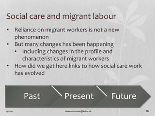 19/11/15 shereen.hussein@kcl.ac.uk 26
Social care and migrant labour
Past Present Future
• Reliance on migrant workers is not a new
phenomenon
• But many changes has been happening
• Including changes in the profile and
characteristics of migrant workers
• How did we get here links to how social care work
has evolved
 